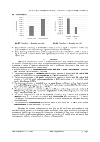 CFD Analysis And Optimization Of Geometrical Modifications Of Ahmed Body
DOI: 10.9790/1684-12513749 www.iosrjournals.org 48 | Page
6.6 Chamfered Nose
 Drag coefficient is increasing in chamfered nose model, as shown in fig-25, as compared to rounded nose
(benchmark) model due to boundary layer separation occurring at the sharp edges.
 Lift is decreasing in chamfered nose model as compared to rounded nose(benchmark) model, as shown in
fig-26,due to flow of air over the roof at the high velocity which results in low pressure and generation of
upward force.
VII. Conclusion
CFD results for multifarious variants of modifications of Ahmed Body with rear slant angle 10 degree
are presented after carrying out their design, development and subsequent analysis.Thereafter, comparison and
examination of variants of a particular modification is done to establish the effectiveness of each variant. The
following conclusions can be drawn from the results:
1. Coefficient of drag (Cd) of benchmark model - Ahmed Body with 10 degree rear slant angle - is obtained
as 0.238 and the coefficient of lift (Cl) as 0.0848.
2. The optimum configuration of roof camber modification for least drag is obtained with H/L ratio of 0.08
resulting in Cd of 0.20705, which implies reduction of 13% and resulting in Cl of 0.112.
3. The optimum configuration of side camber modification for least drag is obtained with H/L ratio of 0.10
resulting in Cd of 0.184, which implies drag reduction of 22.7% and resulting in Cl of -0.02904, which
implies lift reduction of 134%.
4. The optimum configuration of underbody rear end upward taper modification for least drag is obtained
with angle of 10 degree resulting in Cd of 0.2326, which implies drag reduction of 2.27% and resulting in
Cl of -0.339, which implies lift reduction of 499.7%.
5. The optimum configuration of rear side panel taper modification for least drag is obtained with taper of
50mm resulting in Cd of 0.1761, which implies drag reduction of 26% and resulting in Cl of -0.0152, which
implies liftreduction of 117.9%.
6. The feasible configuration of rear end tail extension for reducing drag is obtained with extension of
186mm resulting in Cd of 0.2233, which implies drag reduction of 6.18% and resulting in Cl of 0.1064.
The drag goes on continually decreasing with increase in extension dimension but, it becomes practically
infeasible to apply.
7. The configuration of chamfered nose modification, instead of fillet results in Cd of 0.4102, which implies
drag increase of 72% and resulting in Cl of 0.03781.
Therefore, the optimum configurations for least drag and lift coefficients, corresponding to each
modification of the geometry of the benchmark model are obtained enhancing the aerodynamic behaviour and
consequently, the efficiency of the automobile. Future scope for application of these results include coupling of
numerous feasible complementarymodifications together or coupling with suitable active and passive drag
reducing devices (add-ons) to further boost the efficiency of the automobile.
0.00E+00
5.00E-02
1.00E-01
1.50E-01
2.00E-01
2.50E-01
3.00E-01
3.50E-01
4.00E-01
4.50E-01
rounded nose chamfered nose
DragCoefficient
0.00E+00
1.00E-02
2.00E-02
3.00E-02
4.00E-02
5.00E-02
6.00E-02
7.00E-02
8.00E-02
9.00E-02
rounded
nose
chamfered
nose
LiftCoefficient
Fig. 25- Chamfered vs. Rounded nose (drag) Fig. 26- Chamfered vs. Rounded nose (lift)
 