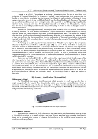 CFD Analysis And Optimization Of Geometrical Modifications Of Ahmed Body
DOI: 10.9790/1684-12513749 www.iosrjournals.org 39 | Page
Lamond et al. (2009) [7] conducted a preliminary investigation into the use of base bleed on a
production SUV using CFD analysis.For the geometry studied, a bleed outlet applied to the upper portion was
found to be most effective in reducing drag but there may be difficulty in implementation as bleeding air from a
high pressure region towards the top would be difficult. It was found that bleed through the sides of the vehicle
was also effective and this would allow venting from the sides, underside or roof The paper portrayed that the
reduction in drag increased as the mass flow rate of air increased, when the flow was deflected at the outlet; a
mass flow rate of under 1.5kg/s could reduce the drag coefficient by 10.7% for an outlet on the upper section of
the rear of the vehicle.
Bahram et al. (2001) [8] experimented with a square back bluff body using tail and boat plate like add-
on for drag reduction. The mean pressure results showed a significant increase in the base pressure with the drag
reduction device and it also suppresses large-scale turbulent motions in the wake. The results also showed a
reduction of the turbulence intensity as well as a rapid upward deflection of the underbody flow with the device
in place and confirmed that the separated flow from the trailing edge of the model reattached on the extended
plate (add-on device) which is similar to that of a boat-tail effect using the concept of Coanda effect [9] for drag
reduction by up to 20%.
Al-Marzooqi et al. (2012) performed an experiment on Ahmed body to improve the aerodynamic
efficiency of the SUV model which he used in his paper [10]. The add-on device in the form of lateral guide
vanes were installed at the rear end of the SUV to direct the air flow into the low pressure wake region at the
rear of the vehicle. This would improve the pressure recovery in the wake due to mass addition of the directed
air, which in turn would reduce form drag and hence the overall drag of the box. The chord length of the guide
vanes was taken as L/8, where L represents the length of the car box. The angle of attack of the lateral guide
vanes was also subjected to various manipulations of angles and consequently, significant reduction in the drag
coefficient up to 17% was noted.
Gustavsson and Melin (2006) [11] at KTH performed the experiments to find the advantages of the
VGs when applied to blunt bodies. Wind tunnel was used to perform the simulation of the bluntbody with the
VG located at the rear slant angle, behind the shoulder of the body.The dimensions of the main body were given
as L=0.95m, W=0.50m and H=0.30m, with rear slant angle of 40 degree. There were two wind tunnel tests
conducted by them. In the first test, the main objective was to determine the effectiveness of VGs at redirecting
airflow which wassuccessfully confirmed after the test. The second wind tunnel test was conducted with the
VGs placed before the rear slant angles in conjunction with a combination of boat tail angles of 20, 40, 60 and
90 degrees and different VG height and length were tested. The least drag coefficient of 0.4540 was obtained in
the results.
III. Geometry Modifications Of Ahmed Body
3.1 Benchmark Model
The Ahmed body represents a simplified, ground vehicle geometry of a bluff body type. Its shape is
simple enough to allow for accurate flow simulation but retains some important practical features relevant to
automobile bodies. Ahmed body with the rear slant angle of 10 degree (as shown in fig-2) is selected as the
benchmark model. Different modifications are carried out on this geometry of Ahmed body to obtain best suited
configuration for minimum drag coefficient.
3.2 Roof Panel Cambering
Roof cambering (as shown in fig-3) reduces drag due to air flowing past thesmooth curvature at the top
of Ahmed body resulting in increased turbulence and thus, delayed boundary layer separation. Roof camber
should not be increased at the expense of enlarging the frontal area as this would be counter-productive and
would increase drag coefficient.
Fig. 2 – Ahmed body with rear slant angle 10 degree
 