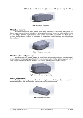 CFD Analysis And Optimization Of Geometrical Modifications Of Ahmed Body
DOI: 10.9790/1684-12513749 www.iosrjournals.org 40 | Page
3.3 Side Panel Cambering
Side panel cambering (as shown in fig-4) results indrag reduction as a consequence of air flowing past
the smoothcurvature at the side of Ahmed body, reducing the formation of vortices due to increased turbulence
and thus, delayed boundary layer separation. As in case of roof camber, side camber also should not be
increased at the expense of enlarging the frontal area as this would be counter-productive and would increase
drag coefficient.
3.4 Underbody Rear End Upward Taper
Tilting the underbody rear end upwards (as shown in fig-5) produces a diffuser-like effect which gives
a promising scope in reducing drag coefficient. However, it is important to select an optimum angle and ratio of
length of taper for best results. Length of taper is taken same as upper body slant length i.e. 222mm.
3.5 Rear Side Panel Taper
Tapering the rear side panel inwards (as shown in fig-6) reduces the drag coefficient due to reduced
wake area at the rear. Taper is done on both sides equally with different magnitudes.
Fig.3 – Roof panel cambering
Fig.4– Side panel cambering
Fig.5– Underbody rear end upward taper
Fig.6– Rear side panel taper
 