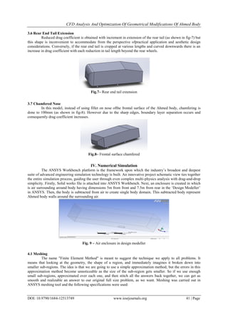 CFD Analysis And Optimization Of Geometrical Modifications Of Ahmed Body
DOI: 10.9790/1684-12513749 www.iosrjournals.org 41 | Page
3.6 Rear End Tail Extension
Reduced drag coefficient is obtained with increment in extension of the rear tail (as shown in fig-7) but
this shape is inconvenient to accommodate from the perspective ofpractical application and aesthetic design
considerations. Conversely, if the rear end tail is cropped at various lengths and curved downwards there is an
increase in drag coefficient with each reduction in tail length beyond the rear wheels.
3.7 Chamfered Nose
In this model, instead of using fillet on nose ofthe frontal surface of the Ahmed body, chamfering is
done to 100mm (as shown in fig-8). However due to the sharp edges, boundary layer separation occurs and
consequently drag coefficient increases.
IV. Numerical Simulation
The ANSYS Workbench platform is the framework upon which the industry‟s broadest and deepest
suite of advanced engineering simulation technology is built. An innovative project schematic view ties together
the entire simulation process, guiding the user through even complex multi-physics analysis with drag-and-drop
simplicity. Firstly, Solid works file is attached into ANSYS Workbench. Next, an enclosure is created in which
is air surrounding around body having dimensions 5m from front and 7.5m from rear in the „Design Modeller‟
in ANSYS. Then, the body is subtracted from air to create single body domain. This subtracted body represent
Ahmed body walls around the surrounding air.
4.1 Meshing
The name "Finite Element Method" is meant to suggest the technique we apply to all problems. It
means that looking at the geometry, the shape of a region, and immediately imagines it broken down into
smaller sub-regions. The idea is that we are going to use a simple approximation method, but the errors in this
approximation method become unnoticeable as the size of the sub-region gets smaller. So if we use enough
small sub-regions, approximated over each one, and then stitch all the answers back together, we can get as
smooth and realizable an answer to our original full size problem, as we want. Meshing was carried out in
ANSYS meshing tool and the following specifications were used:
Fig.7– Rear end tail extension
Fig.8– Frontal surface chamfered
Fig. 9 – Air enclosure in design modeller
 