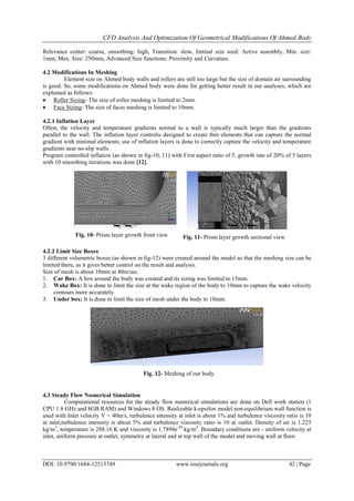 CFD Analysis And Optimization Of Geometrical Modifications Of Ahmed Body
DOI: 10.9790/1684-12513749 www.iosrjournals.org 42 | Page
Relevance center: coarse, smoothing: high, Transition: slow, Initisal size seed: Active assembly, Min. size:
1mm, Max. Size: 250mm, Advanced Size functions: Proximity and Curvature.
4.2 Modifications In Meshing
Element size on Ahmed body walls and rollers are still too large but the size of domain air surrounding
is good. So, some modifications on Ahmed body were done for getting better result in our analyses, which are
explained as follows:
 Roller Sizing- The size of roller meshing is limited to 2mm.
 Face Sizing- The size of faces meshing is limited to 10mm.
4.2.1 Inflation Layer
Often, the velocity and temperature gradients normal to a wall is typically much larger than the gradients
parallel to the wall. The inflation layer controlis designed to create thin elements that can capture the normal
gradient with minimal elements; use of inflation layers is done to correctly capture the velocity and temperature
gradients near no-slip walls.
Program controlled inflation (as shown in fig-10, 11) with First aspect ratio of 5, growth rate of 20% of 5 layers
with 10 smoothing iterations was done [12].
4.2.2 Limit Size Boxes
3 different volumetric boxes (as shown in fig-12) were created around the model so that the meshing size can be
limited there, as it gives better control on the result and analysis.
Size of mesh is about 10mm at 40m/sec.
1. Car Box: A box around the body was created and its sizing was limited to 15mm.
2. Wake Box: It is done to limit the size at the wake region of the body to 10mm to capture the wake velocity
contours more accurately.
3. Under box: It is done to limit the size of mesh under the body to 10mm.
4.3 Steady Flow Numerical Simulation
Computational resources for the steady flow numerical simulations are done on Dell work station (1
CPU 1.8 GHz and 8GB RAM) and Windows 8 OS. Realizable k-epsilon model non-equilibrium wall function is
used with Inlet velocity V = 40m/s, turbulence intensity at inlet is about 1% and turbulence viscosity ratio is 10
at inlet,turbulence intensity is about 5% and turbulence viscosity ratio is 10 at outlet. Density of air is 1.225
kg/m3
, temperature is 288.16 K and viscosity is 1.7894e-05
kg/m4
. Boundary conditions are - uniform velocity at
inlet, uniform pressure at outlet, symmetry at lateral and at top wall of the model and moving wall at floor.
Fig. 10- Prism layer growth front view
Fig. 12- Meshing of our body
Fig. 11- Prism layer growth sectional view
 