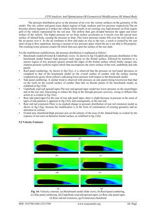 CFD Analysis And Optimization Of Geometrical Modifications Of Ahmed Body
DOI: 10.9790/1684-12513749 www.iosrjournals.org 44 | Page
The pressure distribution gives us the pressure of air over the various surfaces on the geometry of the
model. The red, yellow and green areas depict regions of high, medium and low pressure respectively.The air
becomes almost stagnant as it strikes the vehicle which results in air exerting very high pressure on front engine
grill of the vehicle represented by the red area. The airflow then gets divided between the upper and lower
surface of the vehicle. The higher pressure air on front surface accelerates as it travels over the curved nose
surface of Ahmed body, causing the pressure to drop. This lower pressure creates lifts over the roof surface as
the air passes over it. As the air continues to flow and make its way to the rear, a notch is created by the rear
slant owing to flow separation, leaving a vacuum or low pressure space which the air is not able to fill properly.
The resulting lower pressure creates lift which then acts upon the surface of the rear slant.
For the multifarious modifications, the pressure distribution is explained as follows:
• Benchmark model ((Frontal & Underbody view)- As shown in fig-13(a)&(b),the pressure distribution of the
benchmark model features high pressure (red) region on the frontal surface, followed by transition to a
narrow region of low pressure (green) around the edges of the frontal surface which finally merges into
medium pressure (yellow) region which that encompasses the entire surface of the roof, underbody and side
panels.
• Roof panel cambering- As shown in fig-13(c), it is observed that the pressure on roof panel decreases as
compared to that of the benchmark model on the overall surface of camber with the surface turning
comparatively green (from yellow), indicating lower pressure with respect to the benchmark model.
• Side panel cambering- A similar trend is observed with pressure on side panels being lower(even than that
on the roof) on the overall surface of camber than that on theside panels of the benchmark model, as
exhibited in fig-13(d).
• Underbody read end upward taper-The rear end upward taper model has lower pressure on the onsetoftaper
and at the rear end, functioning to reduce the drag at the through pressure recovery, owing to diffuser-like
action as is evident in fig-13(e).
• Rear side panel taper-For the case of rear side panel taper, there is slight decrease in pressure at the onset of
taper of side panelsas is apparent in fig-13(f), and consequently, at the rear end.
• Rear end tail extension-There is no marked change in pressure distribution of rear tail extension model as
shown in fig-13(g), because the modification is in the form of continuation of existing geometry and no
alteration in contour.
• Frontal area chamfered-High pressure acts on the entirety of the nose of the Ahmed body as evident by the
expanse of red color on theentire frontal surface, as exhibited in fig-13(h).
5.2 Velocity Contours
Fig. 14- Velocity contours: (a) Benchmark model (Side view), (b) Roof panel cambering,
(c) Side panel cambering, (d) Underbody read end upward taper, (e) Rear side panel taper,
(f) Rear end tail extension, (g) Frontal area chamfered
 