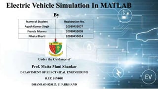 Electric Vehicle Simulation In MATLAB
By
Under the Guidance of
Prof. Matta Mani Shankar
DEPARTMENT OF ELECTRICAL ENGINEERING
B.I.T. SINDRI
DHANBAD-828123, JHARKHAND
Name of Student Registration No.
Ayush Kumar Singh 20030455007
Francis Murmu 20030455009
Niketa Bharti 20030455014
 