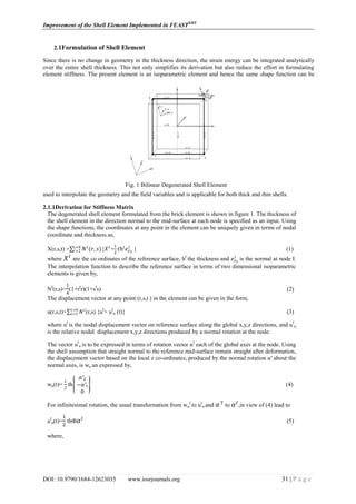Improvement of the Shell Element Implemented in FEASTSMT
DOI: 10.9790/1684-12623035 www.iosrjournals.org 31 | P a g e
2.1Formulation of Shell Element
Since there is no change in geometry in the thickness direction, the strain energy can be integrated analytically
over the entire shell thickness. This not only simplifies its derivation but also reduce the effort in formulating
element stiffness. The present element is an isoparametric element and hence the same shape function can be
used to interpolate the geometry and the field variables and is applicable for both thick and thin shells.
2.1.1Derivation for Stiffness Matrix
The degenerated shell element formulated from the brick element is shown in figure 1. The thickness of
the shell element in the direction normal to the mid-surface at each node is specified as an input. Using
the shape functions, the coordinates at any point in the element can be uniquely given in terms of nodal
coordinate and thickness as,
X(r,s,t) = 𝑁 𝐼
(𝑟, 𝑠)𝑖=4
𝑖=1 {𝑋 𝐼
+
1
2
𝑡hI
𝑒𝑧3
𝐼
} (1)
where 𝑋 𝐼
are the co ordinates of the reference surface, hI
the thickness and 𝑒𝑧3
𝐼
is the normal at node I.
The interpolation function to describe the reference surface in terms of two dimensional isoparametric
elements is given by,
NI
(r,s)=
1
4
(1+rI
r)(1+sI
s) (2)
The displacement vector at any point (r,s,t ) in the element can be given in the form,
u(r,s,t)= 𝑁 𝐼𝑖=4
𝑖=1 (r,s) {uI
+ uI
α (t)} (3)
where uI
is the nodal displacement vector on reference surface along the global x,y,z directions, and uI
α
is the relative nodal displacement x,y,z directions produced by a normal rotation at the node.
The vector uI
α is to be expressed in terms of rotation vector αI
each of the global axes at the node. Using
the shell assumption that straight normal to the reference mid-surface remain straight after deformation,
the displacement vector based on the local z co-ordinates, produced by the normal rotation α' about the
normal axes, is wα an expressed by,
wα(t)=
1
2
th
𝛼′2
−𝛼′1
0
(4)
For infinitesimal rotation, the usual transformation from wα
I
to uI
α and 𝛼′𝐼
to 𝛼 𝐼
,in view of (4) lead to
uI
α(t)=
1
2
thФ 𝛼 𝐼
(5)
where,
Fig. 1 Bilinear Degenerated Shell Element
 