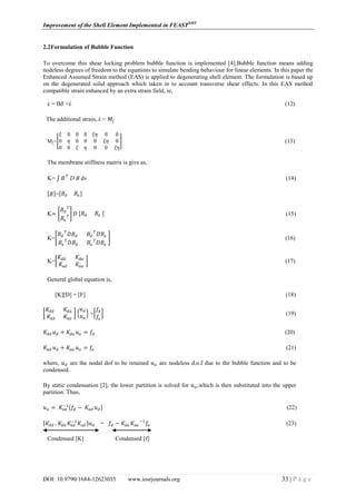 Improvement of the Shell Element Implemented in FEASTSMT
DOI: 10.9790/1684-12623035 www.iosrjournals.org 33 | P a g e
2.2Formulation of Bubble Function
To overcome this shear locking problem bubble function is implemented [4].Bubble function means adding
nodeless degrees of freedom to the equations to simulate bending behaviour for linear elements. In this paper the
Enhanced Assumed Strain method (EAS) is applied to degenerating shell element. The formulation is based up
on the degenerated solid approach which taken in to account transverse shear effects. In this EAS method
compatible strain enhanced by an extra strain field, ie,
𝜀 = B𝛿 +έ (12)
The additional strain, έ = 𝑀𝜉
Mξ=
𝜉 0 0 0 𝜉𝜂 0 0
0 𝜂 0 0 0 𝜉𝜂 0
0 0 𝜉 𝜂 0 0 𝜉𝜂
(13)
The membrane stiffness matrix is give as,
K= 𝐵 𝑇
D B dv (14)
𝐵 = 𝐵𝑑 𝐵𝑎
K=
𝐵𝑑
𝑇
𝐵𝑎
𝑇 𝐷 𝐵𝑑 𝐵𝑎 (15)
K=
𝐵𝑑
𝑇
𝐷𝐵𝑑 𝐵𝑑
𝑇
𝐷𝐵𝑎
𝐵𝑎
𝑇
𝐷𝐵𝑑 𝐵𝑎
𝑇
𝐷𝐵𝑎
(16)
K=
𝐾𝑑𝑑 𝐾𝑑𝑎
𝐾𝑎𝑑 𝐾𝑎𝑎
(17)
General global equation is,
[K][D] = [F] (18)
𝐾𝑑𝑑 𝐾𝑑𝑎
𝐾𝑎𝑑 𝐾𝑎𝑎
𝑢 𝑑
𝑢 𝑎
=
𝑓𝑑
𝑓𝑎
(19)
𝐾𝑑𝑑 𝑢 𝑑 + 𝐾𝑑𝑎 𝑢 𝑎 = 𝑓𝑑 (20)
𝐾𝑎𝑑 𝑢 𝑑 + 𝐾𝑎𝑎 𝑢 𝑎 = 𝑓𝑎 (21)
where, 𝑢 𝑑 are the nodal dof to be retained 𝑢 𝑎 are nodeless d.o.f due to the bubble function and to be
condensed.
By static condensation [2], the lower partition is solved for 𝑢 𝑎,which is then substituted into the upper
partition. Thus,
𝑢 𝑎 = 𝐾𝑎𝑎
−1
𝑓𝑑 − 𝐾𝑎𝑑 𝑢 𝑑 (22)
𝐾𝑑𝑑 − 𝐾𝑑𝑎 𝐾𝑎𝑎
−1
𝐾𝑎𝑑 𝑢 𝑑 = 𝑓𝑑 − 𝐾𝑑𝑎 𝐾𝑎𝑎
−1
𝑓𝑎 (23)
Condensed [K] Condensed [f]
 