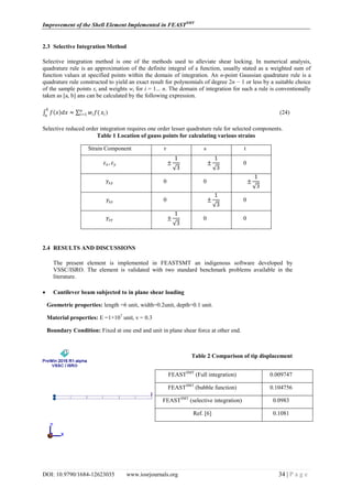Improvement of the Shell Element Implemented in FEASTSMT
DOI: 10.9790/1684-12623035 www.iosrjournals.org 34 | P a g e
2.3 Selective Integration Method
Selective integration method is one of the methods used to alleviate shear locking. In numerical analysis,
quadrature rule is an approximation of the definite integral of a function, usually stated as a weighted sum of
function values at specified points within the domain of integration. An n-point Gaussian quadrature rule is a
quadrature rule constructed to yield an exact result for polynomials of degree 2n − 1 or less by a suitable choice
of the sample points xi and weights wi for i = 1... n. The domain of integration for such a rule is conventionally
taken as [a, b] ans can be calculated by the following expression.
𝑓 𝑥 𝑑𝑥
𝑏
𝑎
≈ 𝑤𝑖 𝑓(𝑛
𝑖=1 𝑥𝑖 ) (24)
Selective reduced order integration requires one order lesser quadrature rule for selected components.
Table 1 Location of gauss points for calculating various strains
Strain Component r s t
𝜀 𝑥, 𝜀 𝑦 ±
1
3
±
1
3
0
𝛾𝑥𝑦 0 0 ±
1
3
𝛾𝑥𝑧 0 ±
1
3
0
𝛾𝑧𝑦 ±
1
3
0 0
2.4 RESULTS AND DISCUSSIONS
The present element is implemented in FEASTSMT an indigenous software developed by
VSSC/ISRO. The element is validated with two standard benchmark problems available in the
literature.
 Cantilever beam subjected to in plane shear loading
Geometric properties: length =6 unit, width=0.2unit, depth=0.1 unit.
Material properties: E =1×107
unit, ν = 0.3
Boundary Condition: Fixed at one end and unit in plane shear force at other end.
Table 2 Comparison of tip displacement
FEASTSMT
(Full integration) 0.009747
FEASTSMT
(bubble function) 0.104756
FEASTSMT
(selective integration) 0.0983
Ref. [6] 0.1081
 