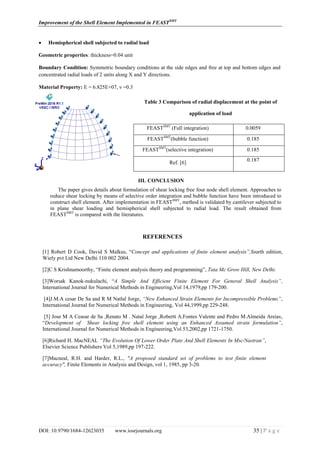 Improvement of the Shell Element Implemented in FEASTSMT
DOI: 10.9790/1684-12623035 www.iosrjournals.org 35 | P a g e
 Hemispherical shell subjected to radial load
Geometric properties: thickness=0.04 unit
Boundary Condition: Symmetric boundary conditions at the side edges and free at top and bottom edges and
concentrated radial loads of 2 units along X and Y directions.
Material Property: E = 6.825E+07, ν =0.3
Table 3 Comparison of radial displacement at the point of
application of load
III. CONCLUSION
The paper gives details about formulation of shear locking free four node shell element. Approaches to
reduce shear locking by means of selective order integration and bubble function have been introduced to
construct shell element. After implementation in FEASTSMT
, method is validated by cantilever subjected to
in plane shear loading and hemispherical shell subjected to radial load. The result obtained from
FEASTSMT
is compared with the literatures.
REFERENCES
[1] Robert D Cook, David S Malkus, “Concept and applications of finite element analysis”,fourth edition,
Wiely pvt Ltd New Delhi 110 002 2004.
[2]C S Krishnamoorthy, “Finite element analysis theory and programming”, Tata Mc Grow Hill, New Delhi.
[3]Worsak Kanok-nukulachi, “A Simple And Efficient Finite Element For General Shell Analysis”,
International Journal for Numerical Methods in Engineering,Vol 14,1979,pp 179-200.
[4]J.M.A cesar De Sa and R M Natlal Jorge, “New Enhanced Strain Elements for Incompressible Problems”,
International Journal for Numerical Methods in Engineering, Vol 44,1999,pp 229-248.
[5] Jose M A Ceasar de Sa ,Renato M . Natal Jorge ,Robertt A.Fontes Valente and Pedro M.Almeida Areias,
“Development of Shear locking free shell element using an Enhanced Assumed strain formulation”,
International Journal for Numerical Methods in Engineering,Vol 53,2002,pp 1721-1750.
[6]Richard H. MacNEAL “The Evolution Of Lower Order Plate And Shell Elements In Msc/Nastran”,
Elsevier Science Publishers Vol 5,1989,pp 197-222.
[7]Macneal, R.H. and Harder, R.L., "A proposed standard set of problems to test finite element
accuracy", Finite Elements in Analysis and Design, vol 1, 1985, pp 3-20.
FEASTSMT
(Full integration) 0.0059
FEASTSMT
(bubble function) 0.185
FEASTSMT
(selective integration) 0.185
Ref. [6] 0.187
 