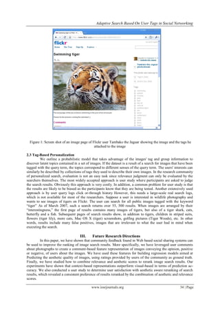 Adaptive Search Based On User Tags in Social Networking
www.iosrjournals.org 34 | Page
Figure 1: Screen shot of an image page of Flickr user Tambako the Jaguar showing the image and the tags he
attached to the image
2.3 Tag-Based Personalization
We outline a probabilistic model that takes advantage of the images' tag and group information to
discover latent topics contained in a set of images. If the dataset is a result of a search for images that have been
tagged with the query term, the topics correspond to different senses of the query term. The users' interests can
similarly be described by collections of tags they used to describe their own images. In the research community
of personalized search, evaluation is not an easy task since relevance judgment can only be evaluated by the
searchers themselves. The most widely accepted approach is user study where participants are asked to judge
the search results. Obviously this approach is very costly. In addition, a common problem for user study is that
the results are likely to be biased as the participants know that they are being tested. Another extensively used
approach is by user query logs click or-through history However, this needs a large-scale real search logs,
which is not available for most of the researchers. Suppose a user is interested in wildlife photography and
wants to see images of tigers on Flickr. The user can search for all public images tagged with the keyword
“tiger” As of March 2007, such a search returns over 55, 500 results. When images are arranged by their
“interestingness,” the first page of results contains many images of tigers, but also of a tiger shark, cats,
butterfly and a fish. Subsequent pages of search results show, in addition to tigers, children in striped suits,
flowers (tiger lily), more cats, Mac OS X (tiger) screenshots, golfing pictures (Tiger Woods), etc. In other
words, results include many false positives, images that are irrelevant to what the user had in mind when
executing the search.
III. Future Research Directions
In this paper, we have shown that community feedback found in Web based social sharing systems can
be used to improve the ranking of image search results. More specifically, we have leveraged user comments
about photographs to create a comment-based feature representation of images conveying the opinion, positive
or negative, of users about the images. We have used these features for building regression models aimed at
Predicting the aesthetic quality of images, using ratings provided by users of the community as ground truth.
Finally, we have studied how to combine relevance and aesthetic scores to rerank image search results. Our
experiments have shown that context-based representations outperform visual-based in terms of prediction ac-
curacy. We also conducted a user study to determine user satisfaction with aesthetic aware reranking of search
results, which revealed a consistent preference of results reranked by the combination of aesthetic and relevance
scores.
 