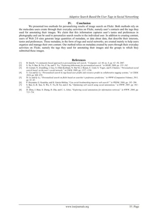 Adaptive Search Based On User Tags in Social Networking
www.iosrjournals.org 35 | Page
IV. Conclusion
We presented two methods for personalizing results of image search on Flickr. Both methods rely on
the meta-data users create through their everyday activities on Flickr, namely user’s contacts and the tags they
used for annotating their images. We claim that this information captures user’s tastes and preferences in
photography and can be used to personalize search results to the individual user. In addition to creating content,
users of Web 2.0 sites generate large quantities of metadata, or data about data, that describe their interests,
tastes and preferences. These metadata, in the form of tags and social networks, are created mainly to help users
organize and manage their own content. Our method relies on metadata created by users through their everyday
activities on Flickr, namely the tags they used for annotating their images and the groups to which they
submitted these images.
References
[1] B. Smyth, “A community-based approach to personalizing web search, ―Computer, vol. 40, no. 8, pp. 42–50, 2007.
[2] S. Xu, S. Bao, B. Fei, Z. Su, and Y. Yu, “Exploring folksonomy for personalized search,‖ in SIGIR, 2008, pp. 155–162.
[3] D. Carmel, N. Zwerdling, I. Guy, S. Ofek-Koifman, N. Har’El, I. Ronen, E. Uziel, S. Yogev, and S. Chernov, “Personalized social
search based on the user’s social network,‖ in CIKM, 2009, pp. 1227–1236.
[4] Y. Cai and Q. Li, “Personalized search by tag-based user proﬁle and resource proﬁle in collaborative tagging systems,‖ in CIKM,
2010, pp. 969–978.
[5] D. Lu and Q. Li, “Personalized search on ﬂickr based on searcher’s preference prediction,‖ in WWW (Companion Volume), 2011,
pp. 81–82.
[6] P. Heymann, G. Koutrika, and H. Garcia-Molina, “Can social bookmarking improve web search?‖ in WSDM, 2008, pp. 195–206.
[7] S. Bao, G.-R. Xue, X. Wu, Y. Yu, B. Fei, and Z. Su, “Optimizing web search using social annotations,‖ in WWW, 2007, pp. 501–
510.
[8] D. Zhou, J. Bian, S. Zheng, H. Zha, and C. L. Giles, “Exploring social annotations for information retrieval,‖ in WWW, 2008, pp.
715–724.
 
