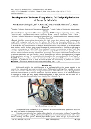 IOSR Journal of Mechanical and Civil Engineering (IOSR-JMCE)
e-ISSN: 2278-1684,p-ISSN: 2320-334X, Volume 12, Issue 6 Ver.III (Nov. - Dec. 2015), PP 24-29
www.iosrjournals.org
DOI: 10.9790/1684-12632429 www.iosrjournals.org 24 | Page
Development of Software Using Matlab for Design Optimization
of Brake for Minibike
Anil Kumar Garikapati1
, Dr. N. Govind2
, Dr.RavindraKommineni3
,V.Anand
Kumar4
1
Associate Professor, Department of Mechanical Engineering, Tirumala College of Engineering, Narasaraopet,
522601,
2
Associate Professor, Department of Mechanical Engineering, RVRJC College of Engineering, Guntur,522019,
3
Professor&HOD, Department of Mechanical Engineering, RVRJC College of Engineering,Guntur,5220019
4
Assistant Professor, Department of Mechanical Engineering,VNR Vignana Jyothi Institute of Engineering and
Technology, Hyderabad..
Abstract: Mini bikes are normally preferred by for their light weight. Hence attention needs to be focused on
weight while configuring each and every key element like brake, gear box,engine, clutchs etc. Design
optimization of brake for one such mini brake has been taken up in this work. To start with, mathematical model
of the brake has been established so as to bring out the relation between key parameters of the design and the
same has been used in the later stage so as to formulate the optimization strategy. Configuring the brake by
choosing restraining value of width of brake lining in place of choosing restraining value of size of brake drum
yielded to reduction of volume and hence weight. Optimized design lead to increased area of lining which in
turn will reduce dissipation of energy per unit area. Accordingly it has bagged additional merits like reduction
in operating temperature and wear. Further a general purpose software has been developed using MATLAB for
design optimization of brake. For accomplishing this, formulation has been transformed in form of a code in
MATLAB. Programme has been written with interactive mode of operation which means upon executing the
programme it prompts the user to enter the value of inputs and subsequently it generates the outputs.
Keywords: Optimization, Mathematical modelling, Brake lining, MATLAB, etc .
I. Introduction
Light weight vehicles like mini bikes need to be configured while giving utmost attention to key
elements like brake, clutch, gears, etc in optimal manner. Mathematical modeling of the intended subsystem
needs to be established before making an attempt for optimization. Relation between various design parameters
need to be understood so as to carry out optimization effectively. Primary objective of the optimization would
be reduction of volume and hence weight. Design optimization of brake meant for one such mini bike is
considered in this project. One such typical brake of a mini bike is shown in Fig. 1.
Fig. 1. Typical brake of a mini bike
To begin with efforts have been put up to understand the state of art for design optimization procedure
that needs to be applied for the planned requirement.
Each and every system has been studied and developed so as to meet safety. In place of having air bag,
apt suspension systems, good handling and safe surrounding, there is one another critical system in the vehicle
which is nothing but brake systems. Without proper brake system, vehicle will put a passenger in risk.
 