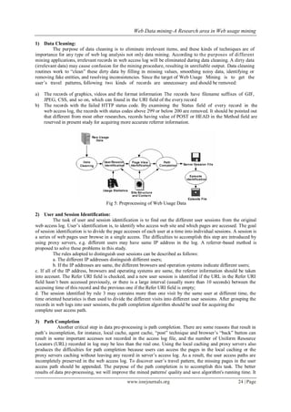 Web Data mining-A Research area in Web usage mining
www.iosrjournals.org 24 | Page
1) Data Cleaning:
The purpose of data cleaning is to eliminate irrelevant items, and these kinds of techniques are of
importance for any type of web log analysis not only data mining. According to the purposes of different
mining applications, irrelevant records in web access log will be eliminated during data cleaning. A dirty data
(irrelevant data) may cause confusion for the mining procedure, resulting in unreliable output. Data cleaning
routines work to “clean” these dirty data by filling in missing values, smoothing noisy data, identifying or
removing fake entities, and resolving inconsistencies. Since the target of Web Usage Mining is to get the
user’s travel patterns, following two kinds of records are unnecessary and should be removed:
a) The records of graphics, videos and the format information The records have filename suffixes of GIF,
JPEG, CSS, and so on, which can found in the URI field of the every record
b) The records with the failed HTTP status code. By examining the Status field of every record in the
web access log, the records with status codes above 299 or below 200 are removed. It should be pointed out
that different from most other researches, records having value of POST or HEAD in the Method field are
reserved in present study for acquiring more accurate referrer information.
Fig 5: Preprocessing of Web Usage Data
2) User and Session Identification:
The task of user and session identification is to find out the different user sessions from the original
web access log. User’s identification is, to identify who access web site and which pages are accessed. The goal
of session identification is to divide the page accesses of each user at a time into individual sessions. A session is
a series of web pages user browse in a single access. The difficulties to accomplish this step are introduced by
using proxy servers, e.g. different users may have same IP address in the log. A referrer-based method is
proposed to solve these problems in this study.
The rules adopted to distinguish user sessions can be described as follows:
a. The different IP addresses distinguish different users;
b. If the IP addresses are same, the different browsers and operation systems indicate different users;
c. If all of the IP address, browsers and operating systems are same, the referrer information should be taken
into account. The Refer URI field is checked, and a new user session is identified if the URL in the Refer URI
field hasn’t been accessed previously, or there is a large interval (usually more than 10 seconds) between the
accessing time of this record and the previous one if the Refer URI field is empty;
d. The session identified by rule 3 may contains more than one visit by the same user at different time, the
time oriented heuristics is then used to divide the different visits into different user sessions. After grouping the
records in web logs into user sessions, the path completion algorithm should be used for acquiring the
complete user access path.
3) Path Completion
Another critical step in data pre-processing is path completion. There are some reasons that result in
path’s incompletion, for instance, local cache, agent cache, “post” technique and browser’s “back” button can
result in some important accesses not recorded in the access log file, and the number of Uniform Resource
Locators (URL) recorded in log may be less than the real one. Using the local caching and proxy servers also
produces the difficulties for path completion because users can access the pages in the local caching or the
proxy servers caching without leaving any record in server’s access log. As a result, the user access paths are
incompletely preserved in the web access log. To discover user’s travel pattern, the missing pages in the user
access path should be appended. The purpose of the path completion is to accomplish this task. The better
results of data pre-processing, we will improve the mined patterns' quality and save algorithm's running time. It
 
