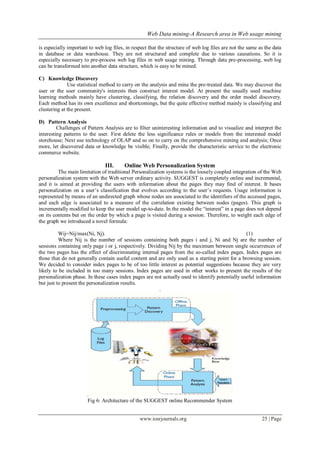 Web Data mining-A Research area in Web usage mining
www.iosrjournals.org 25 | Page
is especially important to web log files, in respect that the structure of web log files are not the same as the data
in database or data warehouse. They are not structured and complete due to various causations. So it is
especially necessary to pre-process web log files in web usage mining. Through data pre-processing, web log
can be transformed into another data structure, which is easy to be mined.
C) Knowledge Discovery
Use statistical method to carry on the analysis and mine the pre-treated data. We may discover the
user or the user community's interests then construct interest model. At present the usually used machine
learning methods mainly have clustering, classifying, the relation discovery and the order model discovery.
Each method has its own excellence and shortcomings, but the quite effective method mainly is classifying and
clustering at the present.
D) Pattern Analysis
Challenges of Pattern Analysis are to filter uninteresting information and to visualize and interpret the
interesting patterns to the user. First delete the less significance rules or models from the interested model
storehouse; Next use technology of OLAP and so on to carry on the comprehensive mining and analysis; Once
more, let discovered data or knowledge be visible; Finally, provide the characteristic service to the electronic
commerce website.
III. Online Web Personalization System
The main limitation of traditional Personalization systems is the loosely coupled integration of the Web
personalization system with the Web server ordinary activity. SUGGEST is completely online and incremental,
and it is aimed at providing the users with information about the pages they may find of interest. It bases
personalization on a user’s classification that evolves according to the user’s requests. Usage information is
represented by means of an undirected graph whose nodes are associated to the identifiers of the accessed pages,
and each edge is associated to a measure of the correlation existing between nodes (pages). This graph is
incrementally modified to keep the user model up-to-date. In the model the “interest” in a page does not depend
on its contents but on the order by which a page is visited during a session. Therefore, to weight each edge of
the graph we introduced a novel formula:
Wij=Nij/max(Ni, Nj). (1)
Where Nij is the number of sessions containing both pages i and j, Ni and Nj are the number of
sessions containing only page i or j, respectively. Dividing Nij by the maximum between single occurrences of
the two pages has the effect of discriminating internal pages from the so-called index pages. Index pages are
those that do not generally contain useful content and are only used as a starting point for a browsing session.
We decided to consider index pages to be of too little interest as potential suggestions because they are very
likely to be included in too many sessions. Index pages are used in other works to present the results of the
personalization phase. In these cases index pages are not actually used to identify potentially useful information
but just to present the personalization results.
.
.
Fig 6: Architecture of the SUGGEST online Recommender System
 