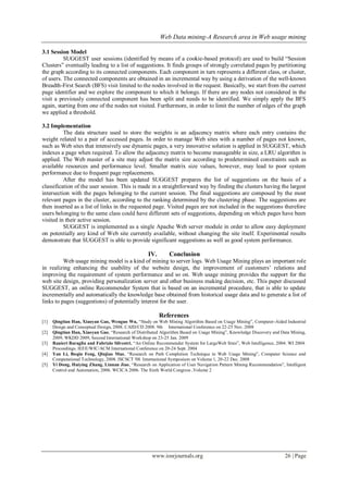 Web Data mining-A Research area in Web usage mining
www.iosrjournals.org 26 | Page
3.1 Session Model
SUGGEST user sessions (identified by means of a cookie-based protocol) are used to build “Session
Clusters” eventually leading to a list of suggestions. It finds groups of strongly correlated pages by partitioning
the graph according to its connected components. Each component in turn represents a different class, or cluster,
of users. The connected components are obtained in an incremental way by using a derivation of the well-known
Breadth-First Search (BFS) visit limited to the nodes involved in the request. Basically, we start from the current
page identifier and we explore the component to which it belongs. If there are any nodes not considered in the
visit a previously connected component has been split and needs to be identified. We simply apply the BFS
again, starting from one of the nodes not visited. Furthermore, in order to limit the number of edges of the graph
we applied a threshold.
3.2 Implementation
The data structure used to store the weights is an adjacency matrix where each entry contains the
weight related to a pair of accessed pages. In order to manage Web sites with a number of pages not known,
such as Web sites that intensively use dynamic pages, a very innovative solution is applied in SUGGEST, which
indexes a page when required. To allow the adjacency matrix to become manageable in size, a LRU algorithm is
applied. The Web master of a site may adjust the matrix size according to predetermined constraints such as
available resources and performance level. Smaller matrix size values, however, may lead to poor system
performance due to frequent page replacements.
After the model has been updated SUGGEST prepares the list of suggestions on the basis of a
classification of the user session. This is made in a straightforward way by finding the clusters having the largest
intersection with the pages belonging to the current session. The final suggestions are composed by the most
relevant pages in the cluster, according to the ranking determined by the clustering phase. The suggestions are
then inserted as a list of links in the requested page. Visited pages are not included in the suggestions therefore
users belonging to the same class could have different sets of suggestions, depending on which pages have been
visited in their active session.
SUGGEST is implemented as a single Apache Web server module in order to allow easy deployment
on potentially any kind of Web site currently available, without changing the site itself. Experimental results
demonstrate that SUGGEST is able to provide significant suggestions as well as good system performance.
IV. Conclusion
Web usage mining model is a kind of mining to server logs. Web Usage Mining plays an important role
in realizing enhancing the usability of the website design, the improvement of customers’ relations and
improving the requirement of system performance and so on. Web usage mining provides the support for the
web site design, providing personalization server and other business making decision, etc. This paper discussed
SUGGEST, an online Recommender System that is based on an incremental procedure, that is able to update
incrementally and automatically the knowledge base obtained from historical usage data and to generate a list of
links to pages (suggestions) of potentially interest for the user.
References
[1] Qingtian Han, Xiaoyan Gao, Wenguo Wu, “Study on Web Mining Algorithm Based on Usage Mining”, Computer-Aided Industrial
Design and Conceptual Design, 2008. CAID/CD 2008. 9th International Conference on 22-25 Nov. 2008
[2] Qingtian Han, Xiaoyan Gao, “Research of Distributed Algorithm Based on Usage Mining”, Knowledge Discovery and Data Mining,
2009, WKDD 2009, Second International Workshop on 23-25 Jan. 2009
[3] Ranieri Baraglia and Fabrizio Silvestri, “An Online Recommender System for LargeWeb Sites”, Web Intelligence, 2004. WI 2004.
Proceedings. IEEE/WIC/ACM International Conference on 20-24 Sept. 2004
[4] Yan Li, Boqin Feng, Qinjiao Mao, “Research on Path Completion Technique in Web Usage Mining”, Computer Science and
Computational Technology, 2008. ISCSCT '08. International Symposium on Volume 1, 20-22 Dec. 2008
[5] Yi Dong, Huiying Zhang, Linnan Jiao, “Research on Application of User Navigation Pattern Mining Recommendation”, Intelligent
Control and Automation, 2006. WCICA 2006. The Sixth World Congress ,Volume 2
 