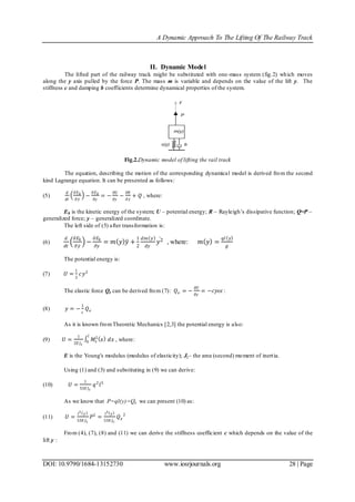 A Dynamic Approach To The Lifting Of The Railway Track
DOI: 10.9790/1684-13152730 www.iosrjournals.org 28 | Page
II. Dynamic Model
The lifted part of the railway track might be substituted with one-mass system (fig.2) which moves
along the y axis pulled by the force P. The mass m is variable and depends on the value of the lift y. The
stiffness c and damping b coefficients determine dynamical properties of the system.
Fig.2.Dynamic model of lifting the rail track
The equation, describing the motion of the corresponding dynamical model is derived from the second
kind Lagrange equation. It can be presented as follows:
(5)
𝑑
𝑑𝑡
𝜕 𝐸 𝑘
𝜕 𝑦
−
𝜕 𝐸 𝑘
𝜕𝑦
= −
𝜕𝑈
𝜕𝑦
−
𝜕𝑅
𝜕 𝑦
+ 𝑄 , where:
Ek is the kinetic energy of the system; U – potential energy; R – Rayleigh’s dissipative function; Q=P –
generalized force; y – generalized coordinate.
The left side of (5) after transformation is:
(6)
𝑑
𝑑𝑡
𝜕𝐸𝑘
𝜕𝑦
−
𝜕𝐸𝑘
𝜕𝑦
= 𝑚 𝑦 𝑦 +
1
2
𝑑𝑚 𝑦
𝑑𝑦
𝑦2 , where: 𝑚 𝑦 =
𝑞𝑙 𝑦
𝑔
The potential energy is:
(7) 𝑈 =
1
2
𝑐𝑦2
The elastic force Qe can be derived from (7): 𝑄 𝑒 = −
𝜕𝑈
𝜕𝑦
= −𝑐𝑦or :
(8) 𝑦 = −
1
𝑐
𝑄 𝑒
As it is known fromTheoretic Mechanics [2,3] the potential energy is also:
(9) 𝑈 =
1
2𝐸 𝐽 𝑧
𝑀𝑧
2
𝑥
𝑙
0 𝑑𝑥 , where:
E is the Young's modulus (modulus of elasticity); Jz– the area (second) moment of inertia.
Using (1) and (3) and substituting in (9) we can derive:
(10) 𝑈 =
1
53𝐸 𝐽 𝑧
𝑞2
𝑙5
As we know that P=ql(y)=Qe we can present (10) as:
(11) 𝑈 =
𝑙3
𝑦
53𝐸 𝐽 𝑧
𝑃2
=
𝑙3
𝑦
53𝐸 𝐽 𝑧
𝑄 𝑒
2
From (4), (7), (8) and (11) we can derive the stiffness coefficient c which depends on the value of the
lift y :
 