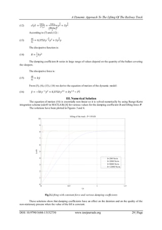 A Dynamic Approach To The Lifting Of The Railway Track
DOI: 10.9790/1684-13152730 www.iosrjournals.org 29 | Page
(12) 𝑐 𝑦 =
53𝐸 𝐽 𝑧
𝑙3 𝑦
=
53𝐸 𝐽 𝑧
384 𝐸 𝐽 𝑧
𝑞
3
4
𝑦
3
4 = 𝑆𝑦
3
4
According to (7) and (12) :
(13)
𝜕𝑈
𝜕𝑦
= 0,375𝑆𝑦
−
1
4 𝑦2
+ 𝑆𝑦
3
4 𝑦
The dissipative function is:
(14) 𝑅 =
1
2
𝑏𝑦2
The damping coefficient b varies in large range of values depend on the quantity of the ballast covering
the sleepers.
The dissipative force is:
(15)
𝜕𝑅
𝜕𝑦
= 𝑏𝑦
From (5), (6), (13), (14) we derive the equation of motion of the dynamic model:
(16) 𝑦 = − 𝐾𝑦−1
𝑦2
+ 0,375𝐷 𝑦2,5
+ 𝐷𝑦1,5
− 𝑃
III. Numerical Solution
The equation of motion (16) is essentially non-linear so it is solved numerically by using Runge-Kutte
integration scheme (ode45 in MATLAB) [4] for various values for the damping coefficient b and lifting force P.
The solutions have been plotted in Figures 3 and 4.
Fig.3.Lifting with constant force and various damping coefficients
These solutions show that damping coefficients have an effect on the duration and on the quality of the
non-stationary process when the value of the lift is constant.
0 0.5 1 1.5
0
1
2
3
4
5
6
7
8
9
10
t,s
y,cm
lifting of the track - P=150 kN
b=200 Ns/m
b=2000 Ns/m
b=8000 Ns/m
b=12000 Ns/m
 