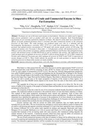 IOSR Journal of Biotechnology and Biochemistry (IOSR-JBB)
e-ISSN: XXXX-XXXX, p-ISSN: XXXX-XXXX, Volume 1, Issue 3 (Mar. – Apr. 2015), PP 18-27
www.iosrjournals.org
www.iosrjournals.org 18 | Page
Comparative Effect of Crude and Commercial Enzyme in Shea
Fat Extraction
*Otu, S.A.1
, Dzogbefia, V.P.1
, Kpikpi, E.N.2
, Essuman, E.K.1
1
Department of Biochemistry and Biotechnology, Kwame Nkrumah University of Science and Technology,
Kumasi, Ghana.
2
Department of Applied Biology, University for Development Studies, Navrongo
Abstract: Pectinases are one of the most used enzymes in food industry. Enzymes are widely used to improve
upon process parameters such as product yield and rate of product formation. Such biotechnological
applications are not currently exploited by industries in Ghana. The objective of the study was to determine the
efficacy of locally produced pectinases from S. cerevisiae and other commercial enzymes in the extraction
processes of shea butter. The crude pectinase was produced using corn cobs as a substrate and the
microorganism Saccharomyces cerevisiae ATCC 52712 in a solid state fermentation process. The crude
pectinase had optimal protein concentration of 7.00 mg/ml with enzyme specific activity of 0.86 u/mg. The
commercial enzymes were Viscozyme L (beta endo- 1, 3 (4)-glucanase activity with declared activity of 100
FBG/g as well as side activities of xylanase, cellulase and hemicellulases) and Pectinex 5XL (polygalacturonase
activity with declared activity of 4500 PECTU/ml as well as arabinase side activity). The application of the
crude pectinase gave an optimum oil recovery of 44.00 % with an enzyme dosage of 1.20 % while commercial
Pectinex and commercial Viscozyme gave their optimum oil recovery of 58.60 % and 72.00 % respectively at
enzyme dosages at 0.80 %. These results indicate the possible use of crude pectinase to improve shea fat
extraction processes in Ghana if the enzymes are made available.
Keywords: Aqueous extraction, crude pectinase, corn cobs, Saccharomyces cerevisiae, solid state fermentation
I. Introduction
Shea butter is a fatty extract from the seed of the shea nut [1] and has approximately 50.00 % (w/w) of
poly unsaturated fatty acids (PUFA) consisting of oleic (40.80 %), linoleic acid (6.90 %) and linolenic acid
(1.60 %), and a degree of unsaturation of 0.59 % [2,3]. The shea tree, formerly Butryospermum paradoxum,
now called Vitellaria paradoxa, is a wild plant and populates the dry Savannah belt of Senegal in the Western
part of Africa through Sudan to the foothills of the Ethiopian highlands [4]. In Ghana, shea trees are commonly
found in the Upper East, Upper West and the Northern Regions. Shea butter is obtained from the dried kernel of
the shea nut and is usually seen as the major occupation of majority of the women in these regions. It is
estimated that more than 600,000 women depend on the income from the sales of shea butter and its related
products [5].
The vegetable fat of shea nut is second in importance only to palm oil in Africa [6]. The fat is the
source of edible oil for majority of the people in Northern Ghana and therefore the most important source of fats
and glycerol in their diet [7].
The extraction of shea fat is done by one of two extraction methods broadly described as traditional or
modern. The traditional method of extraction is the preferred choice of most shea butter industries in Ghana.
This method of shea butter production encompasses many manual unit operations. Each of these units
apparently has some problems which renders the whole process tedious and laborious. To address this situation,
researchers have identified the application of enzymes in the production of oil from oilseeds as an alternative
and environmentally friendly technique for overcoming these challenges [8, 9]. Enzymes are the largest class of
proteins and are catalysts that accelerate the rates of biological reactions [10].
Enzyme reactions may often be carried out under mild conditions; they are highly specific and
normally have no side effect. The use of enzymes has emerged as a novel and an effective means to improve the
oil yield in cold pressing and aqueous extraction techniques [11] and it has been reported by many researchers;
for instance Fullbrook [12] in his earlier work reported on soybean and rapeseed; Buenrostro and Lopez-
Munguia [13] on avocado; McGleone et al. [14] on coconut and Cheah et al. [15] on palm oil. These studies
revealed that treatment of the oil bearing seeds with some enzymes after mechanical milling degrades the
cellular structure of the material. Commercial enzymes which have been used for edible oil extraction are
cellulase, protease, glucanase, amylase, hemicellulases and pectinases [11, 16, 17].
The use of such commercial enzymes in the shea oil industry in Ghana will be difficult due to the cost
involved in acquiring and maintaining the activity of the enzyme as a result of frequent power fluctuation in the
country. The alternative approach therefore will be to produce the enzyme locally and make it available to the
 
