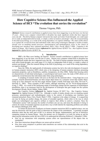 IOSR Journal of Computer Engineering (IOSR-JCE)
e-ISSN: 2278-0661, p- ISSN: 2278-8727Volume 13, Issue 3 (Jul. - Aug. 2013), PP 23-29
www.iosrjournals.org
www.iosrjournals.org 23 | Page
How Cognitive Science Has Influenced the Applied
Science of HCI “The evolution that envies the revolution”
Thomas Virgona, PhD.
Abstract: Science research contributions to applied science have been staggering, to say the least, over the last
25 years. Almost every computer related field or discipline has made significant strides that have impacted
every day life. The field of human-computer interaction has made such minor break-throughs, one could argue
if it is really an independent field of study, or simply a subset of analysis and design? Does the research belong
in the field of psychology, as a result of the strong dependency on cognitive thinking? The study of HCI allows
us to explain the overall decisions that individuals make when using technologies.Although a wealth of studies
already exist on modeling mental processes, epistemological and methodological, issues in the context of
developing user interfaces have remained untouched. (Stary, Chris, Peschl, Mark F 1998). Cognition is the
subject of change. Has Cognitive Science influenced the Applied Science Of HCI? Yes. Has Cognitive Science
impacted the Applied Science Of HCI? No.
I. Introduction
MRI‟s, the Mars rover landing, the Internet. Science research contributions to applied science have
been staggering, to say the least, over the last 25 years. Almost every computer related field or discipline has
made significant strides that have impacted every day life. The field of human-computer interaction has made
such minor break-throughs, one could argue if it is really an independent field of study, or simply a subset of
analysis and design? Does the research belong in the field of psychology, as a result of the strong dependency
on cognitive thinking?
Since the 1960s, the rapid growth of information systems has led to the wide development of research
on human-computer interaction (HCI) which aims at the designing of human-computer interfaces presenting
ergonomic properties, such as friendliness, usability, transparency, etc (Hoc 2000). Rather than focusing solely
on characteristics of individual technologies, or psychological and social issues, the study of HCI allows us to
explain the overall decisions that individuals make when using technologies.
A sampling of research studies will serve as the basis for the statement above. Using Fipps law as an
example, research determined humans can find a larger object faster on a computer screen than smaller object.
Using up to four characters was the best single domain length is hardly front-page news (Rau, Pei-Luen P.,
Salvendy G., 2001). These examples of HCI studies, although interesting, are not "fit-for-design-purpose"
(Long, J. 1996). As a result of the quickening tempo of technology change and the expansion of technological
possibilities, there is an enormous need for the development of techniques that gain insight into the systems
development (Woods, David, Dekker, Sidney 2000).
Has Cognitive Science influenced the Applied Science Of HCI? Yes. Has Cognitive Science
impacted the Applied Science Of HCI? No. Although a wealth of studies already exist on modeling mental
processes, epistemological and methodological, issues in the context of developing user interfaces have
remained untouched. (Stary, Chris, Peschl, Mark F 1998). Cognition is the subject of change. It is argued that
one may be facing yet another change, the notion of extended cognition, which refers to the way in which
people use technological and cognitive artifacts to improve their ability to control a situation. Since the
“information society” both increases the number of artifacts one can use, and raises the demands to being in
control, the notion of extended cognition can provide a way to both identify the impending problems and outline
the solutions (Hollnagel, Erik. 2001).
To initiate the discussion of influence on human computer interaction (HCI) to applied science, one can
start the discussion with the goals of HCI to determine the impact of the contributions. A generally accepted
definition states that the main goal of HCI is to advance the design, implementation, and use of interactive
computing systems by human beings. Since the primary use of computers is as tools for acting on and for
observing the information world, the role of HCI is to understand the following (Pollitzer E., Edmonds E 1996):
 How do our interactions with computing systems affect our representations of the objects that we
manipulate?
 How does interactions design influence our senses and our actions?
 How does using computers to perform tasks transforms our notions of the relationships that exist in the
world around us?
 