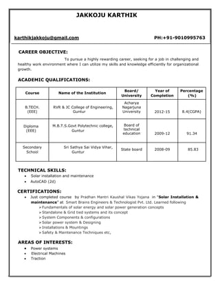 JAKKOJU KARTHIK
karthikjakkoju@gmail.com PH:+91-9010995763
CAREER OBJECTIVE:
To pursue a highly rewarding career, seeking for a job in challenging and
healthy work environment where I can utilize my skills and knowledge efficiently for organizational
growth.
ACADEMIC QUALIFICATIONS:
Course Name of the Institution
Board/ Year of Percentage
University Completion (%)
B.TECH.
(EEE)
RVR & JC College of Engineering,
Guntur
Acharya
Nagarjuna
University 2012-15 8.4(CGPA)
Diploma
(EEE)
M.B.T.S.Govt Polytechnic college,
Guntur
Board of
technical
education 2009-12 91.34
Secondary Sri Sathya Sai Vidya Vihar,
State board 2008-09 85.83
School Guntur
TECHNICAL SKILLS:
 Solar installation and maintenance
 AutoCAD (2d)
CERTIFICATIONS:
 Just completed course by Pradhan Mantri Kaushal Vikas Yojana in “Solar Installation &
maintenance” at Smart Brains Engineers & Technologist Pvt. Ltd. Learned following
Fundamentals of solar energy and solar power generation concepts
Standalone & Grid tied systems and its concept
System Components & configurations
Solar power system & Designing
Installations & Mountings
Safety & Maintenance Techniques etc,
AREAS OF INTERESTS:
 Power systems
 Electrical Machines 
 Traction
 