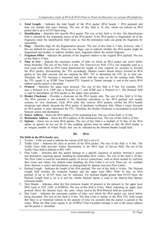 Comparative study of IPv4 & IPv6 Point to Point Architecture on various OS platforms
www.iosrjournals.org 28 | Page
4. Total Length – Indicates the total length of the IPv4 packet (IPv4 header + IPv4 payload) and
does not include link layer framing. The size of this field is 16 bits, which can indicate an IPv4
packet that is up to 65,535 bytes long.
5. Identification – Identifies this specific IPv4 packet. The size of this field is 16 bits. The Identification
field is selected by the originating source of the IPv4 packet. If the IPv4 packet is fragmented, all of the
fragments retain the Identification field value so that the destination node can group the fragments for
reassembly.
6. Flags – Identifies flags for the fragmentation process. The size of this field is 3 bits; however, only 2
bits are defined for current use. There are two flags—one to indicate whether the IPv4 packet might be
fragmented and another to indicate whether more fragments follow the current fragment.
7. Fragment Offset – Indicates the position of the fragment relative to the original IPv4 payload. The size
of this field is 13 bits.
8. Time to Live – Indicate the maximum number of links on which an IPv4 packet can travel before
being discarded. The size of this field is 8 bits. The Time-to-Live field (TTL) was originally used as a
time count with which an IPv4 router determined the length of time required (in seconds) to forward
the IPv4 packet, decrementing the TTL accordingly. Modern routers almost always forward an IPv4
packet in less than asecond and are required by RFC 791 to decrement the TTL by at least one.
Therefore, the TTL becomes a maximum link count with the value set by the sending node. When
the TTL equals 0, an ICMP Time Expired-TTL Expired in Transit message is sent to the source IPv4
address and the packet is discarded.
9. Protocol – Identifies the upper layer protocol. The size of this field is 8 bits. For example, TCP
uses a Protocol of 6, UDP uses a Protocol of 17, and ICMP uses a Protocol of 1. The Protocol field
is used to demultiplex an IPv4 packet to the upper layer protocol.
10. Header Checksum – Provides a checksum on the IPv4 header only. The size of this field is 16 bits.
The IPv4 payload is not included in the checksum calculation as the IPv4 payload and usually
contains its own checksum. Each IPv4 node that receives IPv4 packets verifies the IPv4 header
checksum and silently discards the IPv4 packet if checksum verification fails. When a router forwards
an IPv4 packet, it must decrement the TTL. Therefore, the Header Checksum is recomputed at each hop
between source and destination.
11. Source Address – Stores the IPv4 address of the originating host. The size of this field is 32 bits.
12. Destination Address – Stores the IPv4 address of the destination host. The size of this field is 32 bits.
13. Options – Stores one or more IPv4 options. The size of this field is a multiple of 32 bits. If the IPv4
option or options do not use all 32 bits, padding options must be added so that the IPv4 header is
an integral number of 4-byte blocks that can be indicated by the Internet Header Length field.
III. IPv6
The fields in the IPv6 header are:
1. Version – 4 bits are used to indicate the version of IP and is set to 6.
2. Traffic Class – Indicates the class or priority of the IPv6 packet. The size of this field is 8 bits. The
Traffic Class field provides similar functionality to the IPv4 Type of Service field. The use of the
Traffic Class field is defined in RFC 3697.
3. Flow Label – Indicates that this packet belongs to a specific sequence of packets between a source
and destination, requiring special handling by intermediate IPv6 routers. The size of this field is 20 bits.
The Flow Label is used for non-default quality of service connections, such as those needed by real-time
data (voice and video). For default router handling, the Flow Label is set to 0. There can be multiple
flows between a source and destination, as distinguished by separate non-zero Flow Labels.
4. Payload Length – Indicates the length of the IPv6 payload. The size of this field is 16 bits. The Payload
Length field includes the extension headers and the upper layer PDU. With 16 bits, an IPv6
payload of up to 65,535 bytes can be indicated. For payload lengths greater than 65,535 bytes, the
Payload Length field is set to 0 and the Jumbo Payload option is used in the Hop-by-Hop Options
extension header.
5. Next Header – Indicates either the first extension header (if present) or the protocol in the upper layer
PDU (such as TCP, UDP, or ICMPv6). The size of this field is 8 bits. When indicating an upper layer
protocol above the Internet layer, the same values used in the IPv4 Protocol field are used here.
6. Hop Limit – Indicates the maximum number of links over which the IPv6 packet can travel before
being discarded. The size of this field is 8 bits. The Hop Limit is similar to the IPv4 TTL field except
that there is no historical relation to the amount of time (in seconds) that the packet is queued at the
router. When the Hop Limit equals 0, an ICMPv6 Time Exceeded message is sent to the source address
and the packet is discarded.
 
