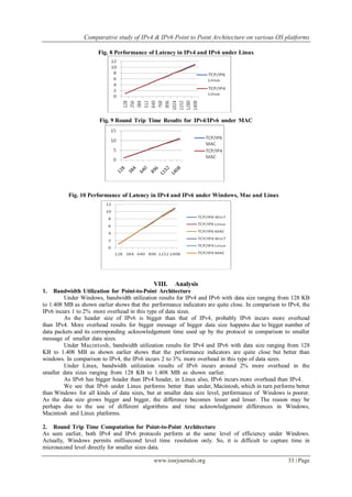 Comparative study of IPv4 & IPv6 Point to Point Architecture on various OS platforms
www.iosrjournals.org 33 | Page
Fig. 8 Performance of Latency in IPv4 and IPv6 under Linux
Fig. 9 Round Trip Time Results for IPv4/IPv6 under MAC
Fig. 10 Performance of Latency in IPv4 and IPv6 under Windows, Mac and Linux
VIII. Analysis
1. Bandwidth Utilization for Point-to-Point Architecture
Under Windows, bandwidth utilization results for IPv4 and IPv6 with data size ranging from 128 KB
to 1.408 MB as shown earlier shows that the performance indicators are quite close. In comparison to IPv4, the
IPv6 incurs 1 to 2% more overhead in this type of data sizes.
As the header size of IPv6 is bigger than that of IPv4, probably IPv6 incurs more overhead
than IPv4. More overhead results for bigger message of bigger data size happens due to bigger number of
data packets and its corresponding acknowledgement time used up by the protocol in comparison to smaller
message of smaller data sizes.
Under Macintosh, bandwidth utilization results for IPv4 and IPv6 with data size ranging from 128
KB to 1.408 MB as shown earlier shows that the performance indicators are quite close but better than
windows. In comparison to IPv4, the IPv6 incurs 2 to 3% more overhead in this type of data sizes.
Under Linux, bandwidth utilization results of IPv6 incurs around 2% more overhead in the
smaller data sizes ranging from 128 KB to 1.408 MB as shown earlier.
As IPv6 has bigger header than IPv4 header, in Linux also, IPv6 incurs more overhead than IPv4.
We see that IPv6 under Linux performs better than under, Macintosh, which in turn performs better
than Windows for all kinds of data sizes, but at smaller data size level, performance of Windows is poorer.
As the data size grows bigger and bigger, the difference becomes lesser and lesser. The reason may be
perhaps due to the use of different algorithms and time acknowledgement differences in Windows,
Macintosh and Linux platforms.
2. Round Trip Time Computation for Point-to-Point Architecture
As seen earlier, both IPv4 and IPv6 protocols perform at the same level of efficiency under Windows.
Actually, Windows permits millisecond level time resolution only. So, it is difficult to capture time in
microsecond level directly for smaller sizes data.
 