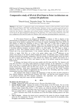 IOSR Journal of Computer Engineering (IOSR-JCE)
e-ISSN: 2278-0661, p- ISSN: 2278-8727Volume 13, Issue 5 (Jul. - Aug. 2013), PP 27-34
www.iosrjournals.org
www.iosrjournals.org 27 | Page
Comparative study of IPv4 & IPv6 Point to Point Architecture on
various OS platforms
1
Dinesh Goyal, 2
Rajendra Singh, 3
Dr. Naveen Hemrajani
1.2.3
Suresh Gyan Vihar University, Jaipur
Abstract: In this thesis, a comparative study on the performance analysis of IPv4 and IPv6 protocol stacks
under Microsoft Windows 2007, MAC and Red Hat Linux Enterprise version 4 in point-to-point and router-to-
router architectures have been done in terms of bandwidth utilization (throughput) for different data sizes,
round trip time (latency) computation and overhead variation calculation. Real-time experiments have been
carried out for the above-mentioned architectures in the laboratory. For point-to-point architecture, three PCs
were configured at IPv4 and IPv6 under the Windows, MAC and Linux operating platforms respectively.
I. Introduction
In 1970, Internet Protocol was designed and introduced to industry in 1981 to objective of the
interconnecting of heterogeneous network technologies. IP plays a key role to get popularity of Internet. The
huge success of the Internet is pushing IPv4 to its limits [1]. Internet Engineering Task Force (IETF) [2]
took initiative to address the limitations of IPv4 in 1990s. IPv4 uses a 32-bit field to identify host
interfaces known as Internet Protocol Addresses. When IPv4 was designed 32 bits were enough and the
IETF never thought of any limitations of IPv4 for support such a big network like Internet. This 32-bit field
is becoming restrictive nowadays; an Internet Address is in short supply. The IETF began to design a
successor to IPv4: IPv6 ((Internet Protocol version 6). IPv6 [3] is the new version of the Internet
Protocol and it has several improvements. It has extended addressing capabilities; the address field is
128-bits in length. With IPv6, we a have a far greater address space (3.4×238 addresses), we can
connect more devices to the Internet without breaking the end-to- end principle, create a complex address
hierarchy and benefit from simpler configuration. IPv6 also provides an improved header format and routers
are able to process the IPv6 header in a more efficient way. Options (e.g. mobility and security) are a
patch in the IPv4 header but, in IPv6, such features are part of the protocol (using the new extension
header format).
In summary, the Internet will be even more scalable with IPv6 than with IPv4. The Internet is still
using IPv4, but IPv6 is now being widely deployed in research networks, & this deployment is a critical
issue. In the future it is possible that the Internet will be IPv6 only. IPv6 deployment must not disrupt the
current Internet and, somehow, IPv4 and IPv6 must coexist. I t i s d one by special mechanisms, named
transition mechanisms, which allow communication between the IPv4 and the IPv6 world. Transition
mechanisms have been designed & implemented but they provide less forwarding speed than a native
communication and some of them are difficult to deploy.
The proposed study intend to examine the performance of both the IPv4 and IPv6 protocols in
three different platforms, namely Microsoft Windows 2007, MAC and Red Hat Linux Enterprise Version
4 on identical hardware and IPv6 transition mechanism. Our experiments were conducted over an
unloaded network using three routers and three workstations.
II. IPV4
The fields in the IPv4 header are:
1. Version – Indicates the version of IP and is set to 4. The size of this field is 4 bits.
2. Internet Header Length – Indicates the number of 4-byte blocks in the IPv4 header. The size of this
field is 4 bits. Because an IPv4 header is a minimum of 20 bytes in size, the smallest value of the
Internet Header Length (IHL) field is 5. IPv4 options can extend the minimum IPv4 header size in
increments of 4 bytes. If an IPv4 option does not use all 4 bytes of the IPv4 option field, the remaining
bytes are padded with 0’s, making the entire IPv4 header an integral number of 32-bits (4 bytes).
With a maximum value of 0xF, the maximum size of the IPv4 header including options is 60 bytes
(15×4).
3. Type of Service – Indicates the desired service expected by this packet for delivery through routers
across the IPv4 internetwork. The size of this field is 8 bits, which contain bits for precedence, delay,
throughput, and reliability characteristics.
 