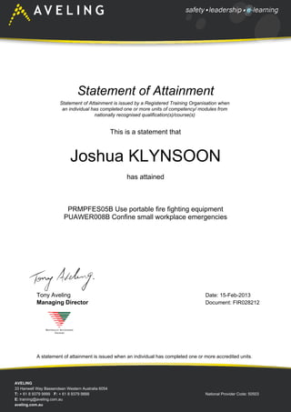 Statement of Attainment
Statement of Attainment is issued by a Registered Training Organisation when
an individual has completed one or more units of competency/ modules from
nationally recognised qualification(s)/course(s)
This is a statement that
Joshua KLYNSOON
has attained
PRMPFES05B Use portable fire fighting equipment
PUAWER008B Confine small workplace emergencies
Date: 15-Feb-2013
Document: FIR028212
Tony Aveling
Managing Director
A statement of attainment is issued when an individual has completed one or more accredited units.
AVELING
33 Hanwell Way Bassendean Western Australia 6054
T: + 61 8 9379 9999 F: + 61 8 9379 9888 National Provider Code: 50503
E: training@aveling.com.au
aveling.com.au
 