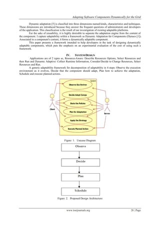 Adapting Software Components Dynamically for the Grid
www.iosrjournals.org 28 | Page
Dynamic adaptation [5] is classified into three dimensions named kinds, characteristics and techniques.
These dimensions are introduced because they answer the frequent questions of administrators and developers
of the application. This classification is the result of our investigation of existing adaptable platforms.
For the sake of reusability, it is highly desirable to separate the adaptation engine from the content of
the component. I capture adaptability within a framework as Dynamic Adaptation for Components (Dynaco [1]).
Associated to a component's content, it forms a dynamically adaptable component.
This paper presents a framework intended to help developers in the task of designing dynamically
adaptable components, which puts the emphasis on an experimental evaluation of the cost of using such a
framework.
IV. SYSTEM DESIGN
Applications are of 2 types as, Resource-Aware: Describe Resources Options, Select Resources and
then Run and Dynamic Adaptive: Collect Runtime Information, Consider/Decide to Change Resources, Select
Resources and Run.
A generic adaptability framework for decomposition of adaptability in 4 steps: Observe the execution
environment as it evolves, Decide that the component should adapt, Plan how to achieve the adaptation,
Schedule and execute planned actions.
Client
System
Observe Exe Environ
Server
Decide Adapt Comps
State the Policies
Plan for Adaptation
Apply the Strategy
Execute Planned Action
Figure 1. Usecase Diagram
Figure 2. Proposed Design Architecture
 