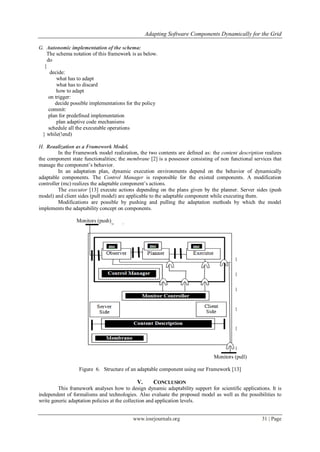 Adapting Software Components Dynamically for the Grid
www.iosrjournals.org 31 | Page
G. Autonomic implementation of the schema:
The schema notation of this framework is as below.
do
{
decide:
what has to adapt
what has to discard
how to adapt
on trigger:
decide possible implementations for the policy
commit:
plan for predefined implementation
plan adaptive code mechanisms
schedule all the executable operations
} while(!end)
H. Reaalization as a Framework Model.
In the Framework model realization, the two contents are defined as: the content description realizes
the component state functionalities; the membrane [2] is a possessor consisting of non functional services that
manage the component‟s behavior.
In an adaptation plan, dynamic execution environments depend on the behavior of dynamically
adaptable components. The Control Manager is responsible for the existed components. A modification
controller (mc) realizes the adaptable component‟s actions.
The executor [13] execute actions depending on the plans given by the planner. Server sides (push
model) and client sides (pull model) are applicable to the adaptable component while executing them.
Modifications are possible by pushing and pulling the adaptation methods by which the model
implements the adaptability concept on components.
Monitors (push)
Monitors (pull)
Figure 6. Structure of an adaptable component using our Framework [13]
V. CONCLUSION
This framework analyses how to design dynamic adaptability support for scientific applications. It is
independent of formalisms and technologies. Also evaluate the proposed model as well as the possibilities to
write generic adaptation policies at the collection and application levels.
 