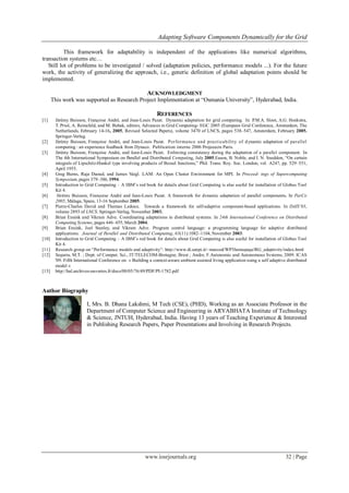 Adapting Software Components Dynamically for the Grid
www.iosrjournals.org 32 | Page
This framework for adaptability is independent of the applications like numerical algorithms,
transaction systems etc…
Still lot of problems to be investigated / solved (adaptation policies, performance models ...). For the future
work, the activity of generalizing the approach, i.e., generic definition of global adaptation points should be
implemented.
ACKNOWLEDGMENT
This work was supported as Research Project Implementation at “Osmania University”, Hyderabad, India.
REFERENCES
[1] Je´re´my Buisson, Franc¸oise Andre´, and Jean-Louis Pazat. Dynamic adaptation for grid computing. In P.M.A. Sloot, A.G. Hoekstra,
T. Priol, A. Reinefeld, and M. Bubak, editors, Advances in Grid Computing- EGC 2005 (European Grid Conference, Amsterdam, The
Netherlands, February 14-16, 2005, Revised Selected Papers), volume 3470 of LNCS, pages 538–547, Amsterdam, February 2005.
Springer-Verlag.
[2] Je´re´my Buisson, Franc¸oise Andre´, and Jean-Louis Pazat. Performance and practicability of dynamic adaptation of parallel
computing : an experience feedback from Dynaco. Publication interne 2006 Projeeects Paris.
[3] Je´re´my Buisson, Franc¸oise Andre´, and Jean-Louis Pazat. Enforcing consistency during the adaptation of a parallel component. In
The 4th International Symposium on Parallel and Distributed Computing, July 2005.Eason, B. Noble, and I. N. Sneddon, “On certain
integrals of Lipschitz-Hankel type involving products of Bessel functions,” Phil. Trans. Roy. Soc. London, vol. A247, pp. 529–551,
April 1955.
[4] Greg Burns, Raja Daoud, and James Vaigl. LAM: An Open Cluster Environment for MPI. In Proceed- ings of Supercomputing
Symposium, pages 379–386, 1994.
[5] Introduction to Grid Computing – A IBM‟s red book for details about Grid Computing is also useful for installation of Globus Tool
Kit 4.
[6] Jérémy Buisson, Françoise André and Jean-Louis Pazat. A framework for dynamic adaptation of parallel components. In ParCo
2005, Málaga, Spain, 13-16 September 2005.
[7] Pierre-Charles David and Thomas Ledoux. Towards a framework for self-adaptive component-based applications. In DAIS’03,
volume 2893 of LNCS. Springer-Verlag, November 2003.
[8] Brian Ensink and Vikram Adve. Coordinating adaptations in distributed systems. In 24th International Conference on Distributed
Computing Systems, pages 446–455, March 2004.
[9] Brian Ensink, Joel Stanley, and Vikram Adve. Program control language: a programming language for adaptive distributed
applications. Journal of Parallel and Distributed Computing, 63(11):1082–1104,November 2003.
[10] Introduction to Grid Computing – A IBM‟s red book for details about Grid Computing is also useful for installation of Globus Tool
Kit 4.
[11] Research group on “Performance models and adaptivity”: http://www.di.unipi.it/~marcod/WP3homepage/RG_adaptivity/index.html
[12] Segarra, M.T. ; Dept. of Comput. Sci., IT/TELECOM-Bretagne, Brest ; Andre, F.Autonomic and Autonomous Systems, 2009. ICAS
'09. Fifth International Conference on « Building a context-aware ambient assisted living application using a self adaptive distributed
model «
[13] http://hal.archives-ouvertes.fr/docs/00/05/76/49/PDF/PI-1782.pdf
Author Biography
I, Mrs. B. Dhana Lakshmi, M Tech (CSE), (PHD), Working as an Associate Professor in the
Department of Computer Science and Engineering in ARYABHATA Institute of Technology
& Science, JNTUH, Hyderabad, India. Having 13 years of Teaching Experience & Interested
in Publishing Research Papers, Paper Presentations and Involving in Research Projects.
 