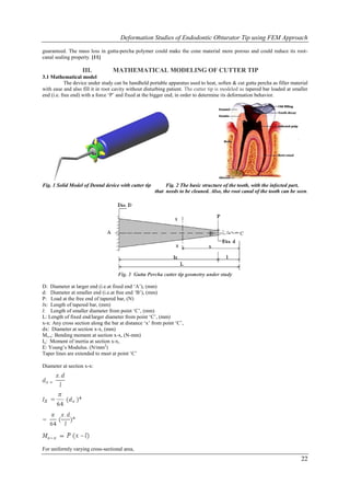 Deformation Studies of Endodontic Obturator Tip using FEM Approach

guaranteed. The mass loss in gutta-percha polymer could make the cone material more porous and could reduce its root-
canal sealing property. [11]

                   III.           MATHEMATICAL MODELING OF CUTTER TIP
3.1 Mathematical model
            The device under study can be handheld portable apparatus used to heat, soften & cut gutta percha as filler material
with ease and also fill it in root cavity without disturbing patient. The cutter tip is modeled as tapered bar loaded at smaller
end (i.e. free end) with a force „P‟ and fixed at the bigger end, in order to determine its deformation behavior.




Fig. 1 Solid Model of Dental device with cutter tip        Fig. 2 The basic structure of the tooth, with the infected part,
                                                      that needs to be cleaned. Also, the root canal of the tooth can be seen.




                                    Fig. 3 Gutta Percha cutter tip geometry under study

D: Diameter at larger end (i.e.at fixed end „A‟), (mm)
d: Diameter at smaller end (i.e.at free end „B‟), (mm)
P: Load at the free end of tapered bar, (N)
lx: Length of tapered bar, (mm)
l: Length of smaller diameter from point „C‟, (mm)
L: Length of fixed end/larger diameter from point „C‟, (mm)
x-x: Any cross section along the bar at distance „x‟ from point „C‟,
dx: Diameter at section x-x, (mm)
Mx-x: Bending moment at section x-x, (N-mm)
Ix: Moment of inertia at section x-x,
E: Young‟s Modulus. (N/mm2)
Taper lines are extended to meet at point „C‟

Diameter at section x-x:




For uniformly varying cross-sectional area,
                                                                                                                            22
 