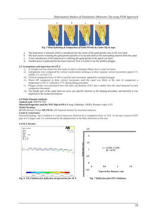 Deformation Studies of Endodontic Obturator Tip using FEM Approach

                                        a.              b.                           c.                  d.




                        Fig. 5 Heat Softening & Compaction of Gutta Percha by Cutter Tip in steps

     a.   The heatcarrier is returned, which is introduced into the center of the gutta-percha cone in the root canal.
     b.   The heat-carrier is heating the gutta-percha apically to its tip and removes the surrounding material from the canal.
     c.   A new introduction of the heatcarrier is softening the gutta-percha in the apical one third.
     d.   Another piece of gutta-percha has been removed. Now it is time to use the smallest plugger,

4.2 Assumptions and input data for FEA:
     i) A straight root was chosen for this study in order to eliminate effects due to canal curvature.
     ii) Guttapercha were compacted by vertical condensation technique in three separate vertical increments (apical 1/3,
          middle 1/3, cervical 1/3).
     iii) Vertical compaction force of 10N is used for each increment, applied by simulated plugger.
     iv) Warm GP compacted in three vertical increments until the canal was filled, at the start of compaction a
          temperature of 60 ˚C, reduced to 37˚C during filling procedure.
     v) Plugger surface was assumed to have flat and a tip diameter of 0.2 mm ( smaller than the canal diameter) at each
          compaction increment.
     vi) The handle part of the cutter does not serve any specific function in the shaping procedure, and therefore it was
          neglected in the numerical analyses.

4.3 Finite Element Analysis:
Analysis tool: ANSYS 10.0
Material Properties used for NiTi Tips in FEA:Young‟s Modulus: 83GPa, Poisson‟s ratio: 0.33
Model Meshing:
BEAM element of class BEAM 44, (3D Tapered element for structural analysis).
Loads & constraints:
Structural loading: Tip is loaded at it‟s end in transverse direction by a compaction force of 10 N. As the tip is joined to NiTi
pipe at it‟s bigger end, it is constrained for the displacement in the three directions at this end.

4.4 FEA Results:

                                                                                          2.5


                                                                                           2


                                                                                          1.5
                                                                    Deflection, mm




                                                                                                              y = -2.125x + 2.226
                                                                                           1                       R² = 0.791

                                                                                          0.5


                                                                                           0
                                                                                                 0            0.5             1         1.5
                                                                                      -0.5
                                                                                                         Tapered Bar Diameter, mm


Fig. 6 FEA Solution for deflection of tapered bar for 10 N                                      Fig. 7 Deflection plot (FEA Solution)




                                                                                                                                              24
 