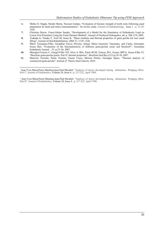 Deformation Studies of Endodontic Obturator Tip using FEM Approach

     6.    Mithra N. Hegde, Shishir Shetty, Navneet Godara, “Evaluation of fracture strength of tooth roots following canal
           preparation by hand and rotary instrumentation”- An invitro study, Journal of Endodontology, Issue 1 , p. 22-29,
           2008.
     7.    Christina Dorow, Franz-Günter Sander, “Development of a Model for the Simulation of Orthodontic Load on
           Lower First Premolars Using the Finite Element Method”, Journal of Orofacial Orthopedics, 66: p. 208–218, 2005.
     8.    Tsukada G, Tanaka T, Torii M, Inoue K. “Shear modulus and thermal properties of gutta percha for root canal
           filling”, Journal of Oral Rehabilitation ,2004 31; 1139–1144.
     9.    Mário Tanomaru-Filho, Geraldine Faccio Silveira, Juliane Maria Guerreiro Tanomaru, and Carlos Alexandre
           Souza Bier, “Evaluation of the thermoplasticity of different gutta-percha cones and Resilon®”, Australian
           Endodontic Journal ; 33: p.23–26, 2007.
     10.   Maniglia-Ferreira C, Gurgel-Filho ED, Silva Jr JBA, Paula RCM, Feitosa JPA, Gomes BPFA, Souza-Filho FJ,
           “Brazilian gutta-percha points. Part II: thermal properties”, Brazilian Oral Res;21(1):p.29-34, 2007.
     11.   Maurizio Ferrante, Paolo Trentini, Fausto Croce, Morena Petrini, Giuseppe Spoto, “Thermal analysis of
           commercial gutta-percha”, Journal of Therm Anal Calorim, 2010.


i
 Jean-Yves Blum,Pierre Machtou,Jean-Paul Micallef, “Analysis of forces developed during obturations. Wedging effect:
Part I”, Journal of Endodontics, Volume 24, Issue 4 , p. 217-222, April 1998.

 Jean-Yves Blum,Pierre Machtou,Jean-Paul Micallef, “Analysis of forces developed during obturations. Wedging effect:
ii

Part II”, Journal of Endodontics, Volume 24, Issue 4 , p. 217-222, April 1998.




                                                                                                                        26
 