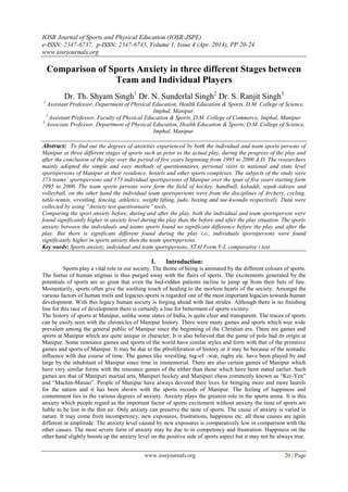IOSR Journal of Sports and Physical Education (IOSR-JSPE)
e-ISSN: 2347-6737, p-ISSN: 2347-6745, Volume 1, Issue 4 (Apr. 2014), PP 20-24
www.iosrjournals.org
www.iosrjournals.org 20 | Page
Comparison of Sports Anxiety in three different Stages between
Team and Individual Players
Dr. Th. Shyam Singh1
Dr. N. Sunderlal Singh2
Dr. S. Ranjit Singh3
1
Assistant Professor, Department of Physical Education, Health Education & Sports, D.M. College of Science,
Imphal, Manipur.
2
Assistant Professor, Faculty of Physical Education & Sports, D.M. College of Commerce, Imphal, Manipur.
3
Associate Professor, Department of Physical Education, Health Education & Sports, D.M. College of Science,
Imphal, Manipur.
Abstract: To find out the degrees of anxieties experienced by both the individual and team sports persons of
Manipur at three different stages of sports such as prior to the actual play, during the progress of the play and
after the conclusion of the play over the period of five years beginning from 1995 to 2000 A.D. The researchers
mainly adopted the simple and easy methods of questionnaires, personal visits to national and state level
sportspersons of Manipur at their residence, hostels and other sports complexes. The subjects of the study were
173 teams’ sportspersons and 173 individual sportspersons of Manipur over the span of five years starting form
1995 to 2000. The team sports persons were form the field of hockey, handball, kabaddi, sepak-takraw and
volleyball, on the other hand the individual team sportspersons were from the disciplines of Archery, cycling,
table-tennis, wrestling, fencing, athletics, weight lifting, judo, boxing and tae-kwondo respectively. Data were
collected by using “Anxiety test questionnaire” tools.
Comparing the sport anxiety before, during and after the play, both the individual and team sportsperson were
found significantly higher in anxiety level during the play than the before and after the play situation. The sports
anxiety between the individuals and teams sports found no significant difference before the play and after the
play. But there is significant different found during the play i.e., individuals sportspersons were found
significantly higher in sports anxiety then the team sportspersons.
Key wards: Sports anxiety, individual and team sportspersons, STAI Form Y-I, comparative t test.
I. Introduction:
Sports play a vital role in our society. The theme of being is animated by the different colours of sports.
The foetus of human stigmas is thus purged away with the flairs of sports. The excitements generated by the
potentials of sports are so great that even the bed-ridden patients incline to jump up from their bets of fate.
Momentarily, sports often give the soothing touch of healing to the morlorn hearts of the society. Amongst the
various factors of human traits and legacies sports is regarded one of the most important legacies towards human
development. With this legacy human society is forging ahead with fast strides. Although there is no finishing
line for this race of development there is certainly a line for betterment of sports vicinity.
The history of sports at Manipur, unlike some states of India, is quite clear and transparent. The traces of sports
can be easily seen with the chronicles of Manipur history. There were many games and sports which wee wide
prevalent among the general public of Manipur since the beginning of the Christian era. There are games and
sports at Manipur which are quite unique in character. It is also believed that the game of polo had its origin at
Manipur. Some renounce games and sports of the world have similar styles and form with that of the primitive
games and sports of Manipur. It may be due to the p0roliferation of history or it may be because of the nomadic
influence with due course of time. The games like wrestling, tug-of –war, rugby etc. have been played by and
large by the inhabitant of Manipur since time in immemorial. There are also certain games of Manipur which
have very similar forms with the renounce games of the either than those which have been stated earlier. Such
games are that of Manipuri martial arts, Manipuri hockey and Manipuri chess commonly known as “Kei-Yen”
and “Machin-Manao”. People of Manipur have always devoted their lives for bringing more and more laurels
for the nation and it has been shown with the sports records of Manipur. The feeling of happiness and
contentment lies in the various degrees of anxiety. Anxiety plays the greatest role in the sports arena. It is this
anxiety which people regard as the important factor of sports excitement without anxiety the taste of sports are
liable to be lost in the thin air. Only anxiety can preserve the taste of sports. The cause of anxiety is varied in
nature. It may come from incompetency, new exposures, frustrations, happiness etc. all these causes are again
different in amplitude. The anxiety level caused by new exposures is comparatively low in comparison with the
other causes. The most severe form of anxiety may be due to in competency and frustration. Happiness on the
other hand slightly boosts up the anxiety level on the positive side of sports aspect but it may not be always true.
 