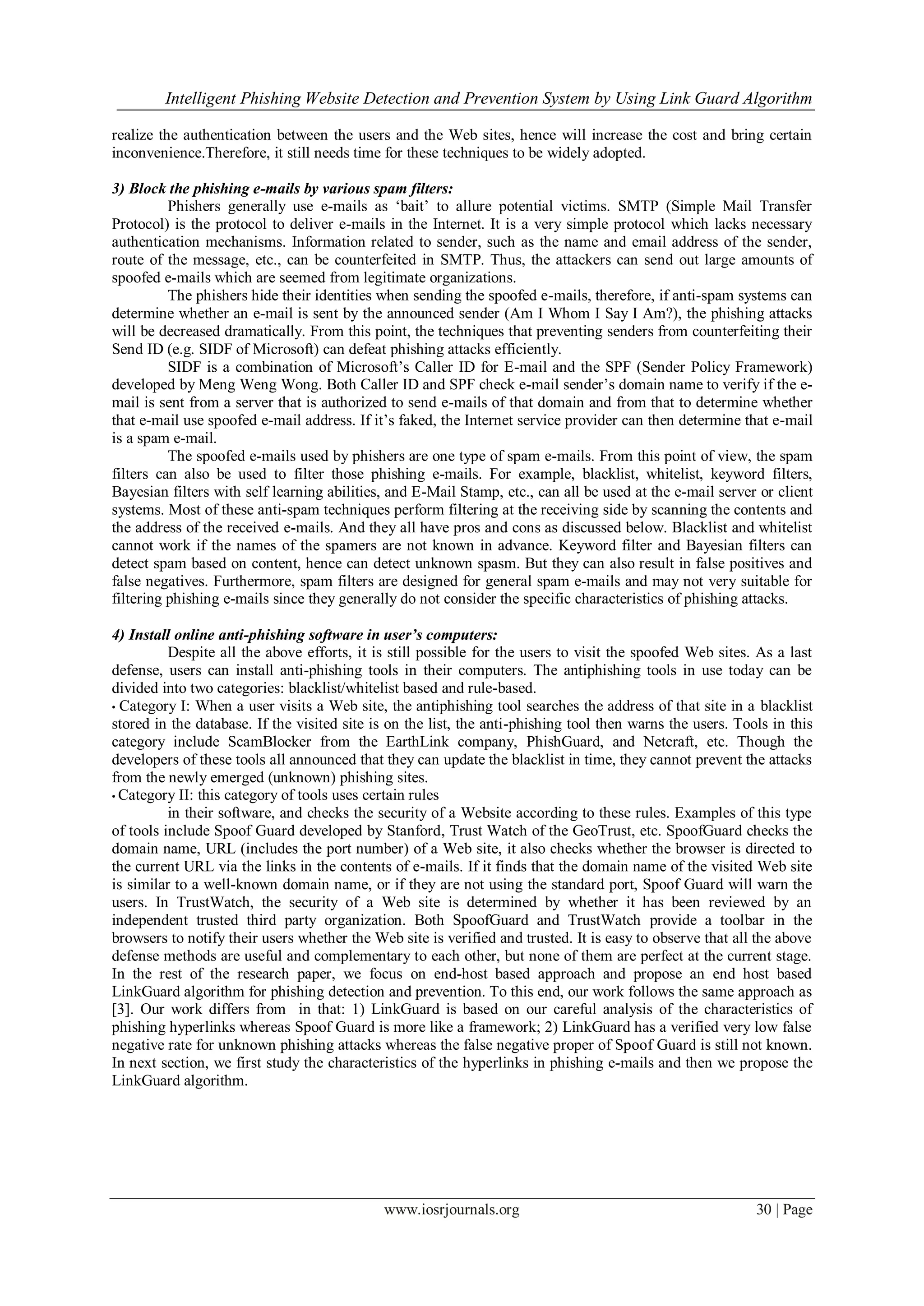 Intelligent Phishing Website Detection and Prevention System by Using Link Guard Algorithm
www.iosrjournals.org 30 | Page
realize the authentication between the users and the Web sites, hence will increase the cost and bring certain
inconvenience.Therefore, it still needs time for these techniques to be widely adopted.
3) Block the phishing e-mails by various spam filters:
Phishers generally use e-mails as „bait‟ to allure potential victims. SMTP (Simple Mail Transfer
Protocol) is the protocol to deliver e-mails in the Internet. It is a very simple protocol which lacks necessary
authentication mechanisms. Information related to sender, such as the name and email address of the sender,
route of the message, etc., can be counterfeited in SMTP. Thus, the attackers can send out large amounts of
spoofed e-mails which are seemed from legitimate organizations.
The phishers hide their identities when sending the spoofed e-mails, therefore, if anti-spam systems can
determine whether an e-mail is sent by the announced sender (Am I Whom I Say I Am?), the phishing attacks
will be decreased dramatically. From this point, the techniques that preventing senders from counterfeiting their
Send ID (e.g. SIDF of Microsoft) can defeat phishing attacks efficiently.
SIDF is a combination of Microsoft‟s Caller ID for E-mail and the SPF (Sender Policy Framework)
developed by Meng Weng Wong. Both Caller ID and SPF check e-mail sender‟s domain name to verify if the e-
mail is sent from a server that is authorized to send e-mails of that domain and from that to determine whether
that e-mail use spoofed e-mail address. If it‟s faked, the Internet service provider can then determine that e-mail
is a spam e-mail.
The spoofed e-mails used by phishers are one type of spam e-mails. From this point of view, the spam
filters can also be used to filter those phishing e-mails. For example, blacklist, whitelist, keyword filters,
Bayesian filters with self learning abilities, and E-Mail Stamp, etc., can all be used at the e-mail server or client
systems. Most of these anti-spam techniques perform filtering at the receiving side by scanning the contents and
the address of the received e-mails. And they all have pros and cons as discussed below. Blacklist and whitelist
cannot work if the names of the spamers are not known in advance. Keyword filter and Bayesian filters can
detect spam based on content, hence can detect unknown spasm. But they can also result in false positives and
false negatives. Furthermore, spam filters are designed for general spam e-mails and may not very suitable for
filtering phishing e-mails since they generally do not consider the specific characteristics of phishing attacks.
4) Install online anti-phishing software in user’s computers:
Despite all the above efforts, it is still possible for the users to visit the spoofed Web sites. As a last
defense, users can install anti-phishing tools in their computers. The antiphishing tools in use today can be
divided into two categories: blacklist/whitelist based and rule-based.
• Category I: When a user visits a Web site, the antiphishing tool searches the address of that site in a blacklist
stored in the database. If the visited site is on the list, the anti-phishing tool then warns the users. Tools in this
category include ScamBlocker from the EarthLink company, PhishGuard, and Netcraft, etc. Though the
developers of these tools all announced that they can update the blacklist in time, they cannot prevent the attacks
from the newly emerged (unknown) phishing sites.
• Category II: this category of tools uses certain rules
in their software, and checks the security of a Website according to these rules. Examples of this type
of tools include Spoof Guard developed by Stanford, Trust Watch of the GeoTrust, etc. SpoofGuard checks the
domain name, URL (includes the port number) of a Web site, it also checks whether the browser is directed to
the current URL via the links in the contents of e-mails. If it finds that the domain name of the visited Web site
is similar to a well-known domain name, or if they are not using the standard port, Spoof Guard will warn the
users. In TrustWatch, the security of a Web site is determined by whether it has been reviewed by an
independent trusted third party organization. Both SpoofGuard and TrustWatch provide a toolbar in the
browsers to notify their users whether the Web site is verified and trusted. It is easy to observe that all the above
defense methods are useful and complementary to each other, but none of them are perfect at the current stage.
In the rest of the research paper, we focus on end-host based approach and propose an end host based
LinkGuard algorithm for phishing detection and prevention. To this end, our work follows the same approach as
[3]. Our work differs from in that: 1) LinkGuard is based on our careful analysis of the characteristics of
phishing hyperlinks whereas Spoof Guard is more like a framework; 2) LinkGuard has a verified very low false
negative rate for unknown phishing attacks whereas the false negative proper of Spoof Guard is still not known.
In next section, we first study the characteristics of the hyperlinks in phishing e-mails and then we propose the
LinkGuard algorithm.
 