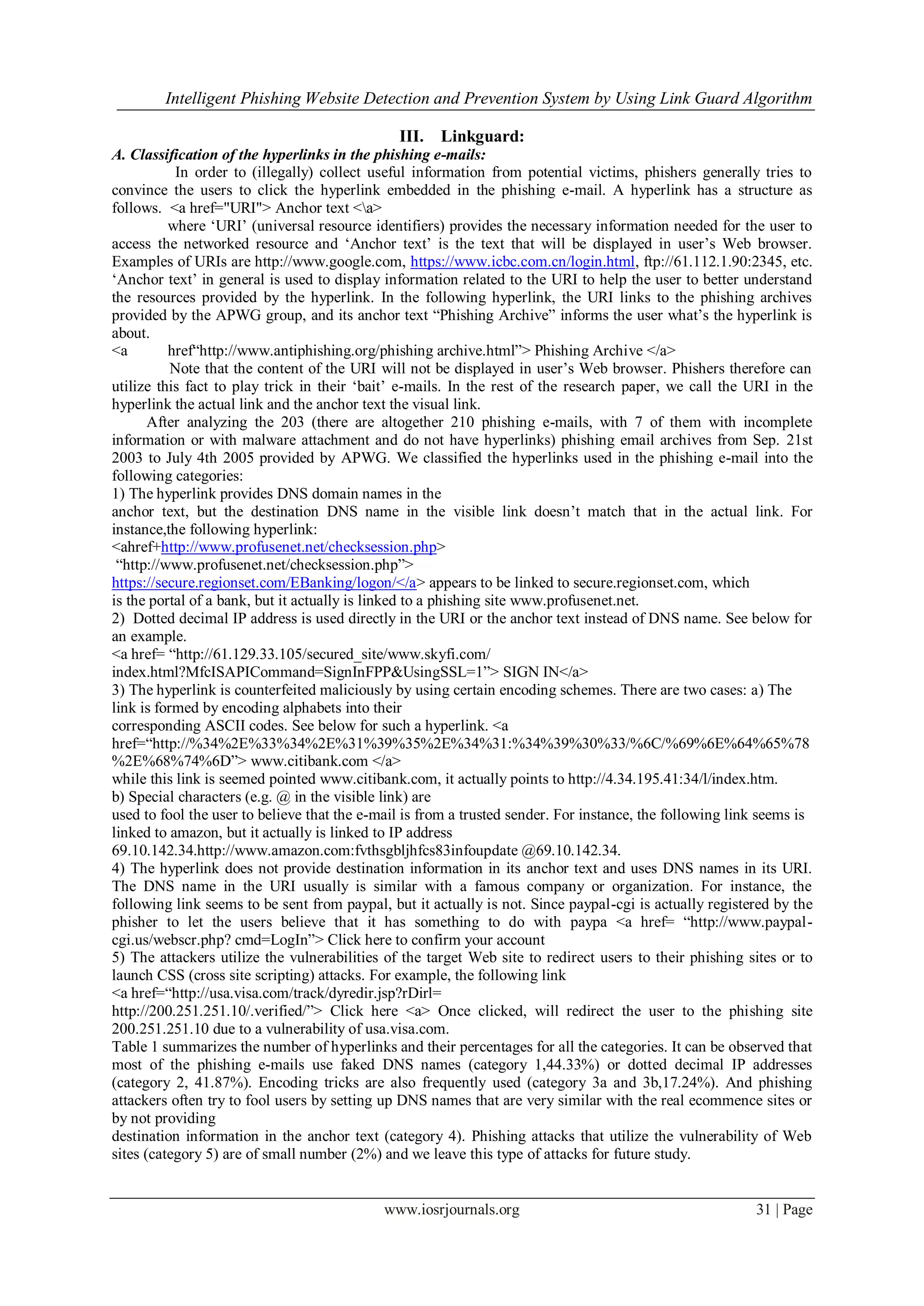 Intelligent Phishing Website Detection and Prevention System by Using Link Guard Algorithm
www.iosrjournals.org 31 | Page
III. Linkguard:
A. Classification of the hyperlinks in the phishing e-mails:
In order to (illegally) collect useful information from potential victims, phishers generally tries to
convince the users to click the hyperlink embedded in the phishing e-mail. A hyperlink has a structure as
follows. <a href="URI"> Anchor text <a>
where „URI‟ (universal resource identifiers) provides the necessary information needed for the user to
access the networked resource and „Anchor text‟ is the text that will be displayed in user‟s Web browser.
Examples of URIs are http://www.google.com, https://www.icbc.com.cn/login.html, ftp://61.112.1.90:2345, etc.
„Anchor text‟ in general is used to display information related to the URI to help the user to better understand
the resources provided by the hyperlink. In the following hyperlink, the URI links to the phishing archives
provided by the APWG group, and its anchor text “Phishing Archive” informs the user what‟s the hyperlink is
about.
<a href“http://www.antiphishing.org/phishing archive.html”> Phishing Archive </a>
Note that the content of the URI will not be displayed in user‟s Web browser. Phishers therefore can
utilize this fact to play trick in their „bait‟ e-mails. In the rest of the research paper, we call the URI in the
hyperlink the actual link and the anchor text the visual link.
After analyzing the 203 (there are altogether 210 phishing e-mails, with 7 of them with incomplete
information or with malware attachment and do not have hyperlinks) phishing email archives from Sep. 21st
2003 to July 4th 2005 provided by APWG. We classified the hyperlinks used in the phishing e-mail into the
following categories:
1) The hyperlink provides DNS domain names in the
anchor text, but the destination DNS name in the visible link doesn‟t match that in the actual link. For
instance,the following hyperlink:
<ahref+http://www.profusenet.net/checksession.php>
“http://www.profusenet.net/checksession.php”>
https://secure.regionset.com/EBanking/logon/</a> appears to be linked to secure.regionset.com, which
is the portal of a bank, but it actually is linked to a phishing site www.profusenet.net.
2) Dotted decimal IP address is used directly in the URI or the anchor text instead of DNS name. See below for
an example.
<a href= “http://61.129.33.105/secured_site/www.skyfi.com/
index.html?MfcISAPICommand=SignInFPP&UsingSSL=1”> SIGN IN</a>
3) The hyperlink is counterfeited maliciously by using certain encoding schemes. There are two cases: a) The
link is formed by encoding alphabets into their
corresponding ASCII codes. See below for such a hyperlink. <a
href=“http://%34%2E%33%34%2E%31%39%35%2E%34%31:%34%39%30%33/%6C/%69%6E%64%65%78
%2E%68%74%6D”> www.citibank.com </a>
while this link is seemed pointed www.citibank.com, it actually points to http://4.34.195.41:34/l/index.htm.
b) Special characters (e.g. @ in the visible link) are
used to fool the user to believe that the e-mail is from a trusted sender. For instance, the following link seems is
linked to amazon, but it actually is linked to IP address
69.10.142.34.http://www.amazon.com:fvthsgbljhfcs83infoupdate @69.10.142.34.
4) The hyperlink does not provide destination information in its anchor text and uses DNS names in its URI.
The DNS name in the URI usually is similar with a famous company or organization. For instance, the
following link seems to be sent from paypal, but it actually is not. Since paypal-cgi is actually registered by the
phisher to let the users believe that it has something to do with paypa <a href= “http://www.paypal-
cgi.us/webscr.php? cmd=LogIn”> Click here to confirm your account
5) The attackers utilize the vulnerabilities of the target Web site to redirect users to their phishing sites or to
launch CSS (cross site scripting) attacks. For example, the following link
<a href=“http://usa.visa.com/track/dyredir.jsp?rDirl=
http://200.251.251.10/.verified/”> Click here <a> Once clicked, will redirect the user to the phishing site
200.251.251.10 due to a vulnerability of usa.visa.com.
Table 1 summarizes the number of hyperlinks and their percentages for all the categories. It can be observed that
most of the phishing e-mails use faked DNS names (category 1,44.33%) or dotted decimal IP addresses
(category 2, 41.87%). Encoding tricks are also frequently used (category 3a and 3b,17.24%). And phishing
attackers often try to fool users by setting up DNS names that are very similar with the real ecommence sites or
by not providing
destination information in the anchor text (category 4). Phishing attacks that utilize the vulnerability of Web
sites (category 5) are of small number (2%) and we leave this type of attacks for future study.
 
