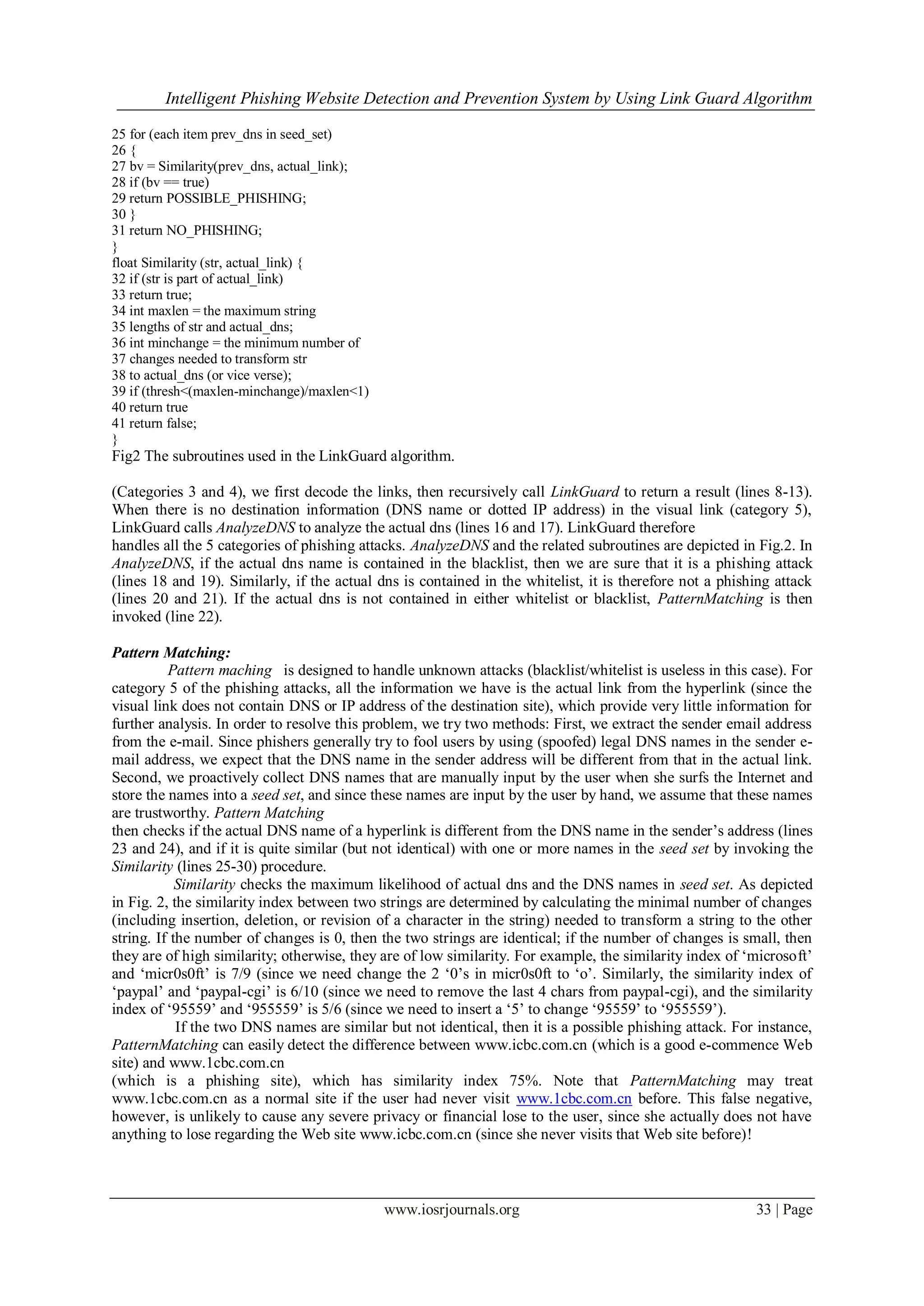 Intelligent Phishing Website Detection and Prevention System by Using Link Guard Algorithm
www.iosrjournals.org 33 | Page
25 for (each item prev_dns in seed_set)
26 {
27 bv = Similarity(prev_dns, actual_link);
28 if (bv == true)
29 return POSSIBLE_PHISHING;
30 }
31 return NO_PHISHING;
}
float Similarity (str, actual_link) {
32 if (str is part of actual_link)
33 return true;
34 int maxlen = the maximum string
35 lengths of str and actual_dns;
36 int minchange = the minimum number of
37 changes needed to transform str
38 to actual_dns (or vice verse);
39 if (thresh<(maxlen-minchange)/maxlen<1)
40 return true
41 return false;
}
Fig2 The subroutines used in the LinkGuard algorithm.
(Categories 3 and 4), we first decode the links, then recursively call LinkGuard to return a result (lines 8-13).
When there is no destination information (DNS name or dotted IP address) in the visual link (category 5),
LinkGuard calls AnalyzeDNS to analyze the actual dns (lines 16 and 17). LinkGuard therefore
handles all the 5 categories of phishing attacks. AnalyzeDNS and the related subroutines are depicted in Fig.2. In
AnalyzeDNS, if the actual dns name is contained in the blacklist, then we are sure that it is a phishing attack
(lines 18 and 19). Similarly, if the actual dns is contained in the whitelist, it is therefore not a phishing attack
(lines 20 and 21). If the actual dns is not contained in either whitelist or blacklist, PatternMatching is then
invoked (line 22).
Pattern Matching:
Pattern maching is designed to handle unknown attacks (blacklist/whitelist is useless in this case). For
category 5 of the phishing attacks, all the information we have is the actual link from the hyperlink (since the
visual link does not contain DNS or IP address of the destination site), which provide very little information for
further analysis. In order to resolve this problem, we try two methods: First, we extract the sender email address
from the e-mail. Since phishers generally try to fool users by using (spoofed) legal DNS names in the sender e-
mail address, we expect that the DNS name in the sender address will be different from that in the actual link.
Second, we proactively collect DNS names that are manually input by the user when she surfs the Internet and
store the names into a seed set, and since these names are input by the user by hand, we assume that these names
are trustworthy. Pattern Matching
then checks if the actual DNS name of a hyperlink is different from the DNS name in the sender‟s address (lines
23 and 24), and if it is quite similar (but not identical) with one or more names in the seed set by invoking the
Similarity (lines 25-30) procedure.
Similarity checks the maximum likelihood of actual dns and the DNS names in seed set. As depicted
in Fig. 2, the similarity index between two strings are determined by calculating the minimal number of changes
(including insertion, deletion, or revision of a character in the string) needed to transform a string to the other
string. If the number of changes is 0, then the two strings are identical; if the number of changes is small, then
they are of high similarity; otherwise, they are of low similarity. For example, the similarity index of „microsoft‟
and „micr0s0ft‟ is 7/9 (since we need change the 2 „0‟s in micr0s0ft to „o‟. Similarly, the similarity index of
„paypal‟ and „paypal-cgi‟ is 6/10 (since we need to remove the last 4 chars from paypal-cgi), and the similarity
index of „95559‟ and „955559‟ is 5/6 (since we need to insert a „5‟ to change „95559‟ to „955559‟).
If the two DNS names are similar but not identical, then it is a possible phishing attack. For instance,
PatternMatching can easily detect the difference between www.icbc.com.cn (which is a good e-commence Web
site) and www.1cbc.com.cn
(which is a phishing site), which has similarity index 75%. Note that PatternMatching may treat
www.1cbc.com.cn as a normal site if the user had never visit www.1cbc.com.cn before. This false negative,
however, is unlikely to cause any severe privacy or financial lose to the user, since she actually does not have
anything to lose regarding the Web site www.icbc.com.cn (since she never visits that Web site before)!
 