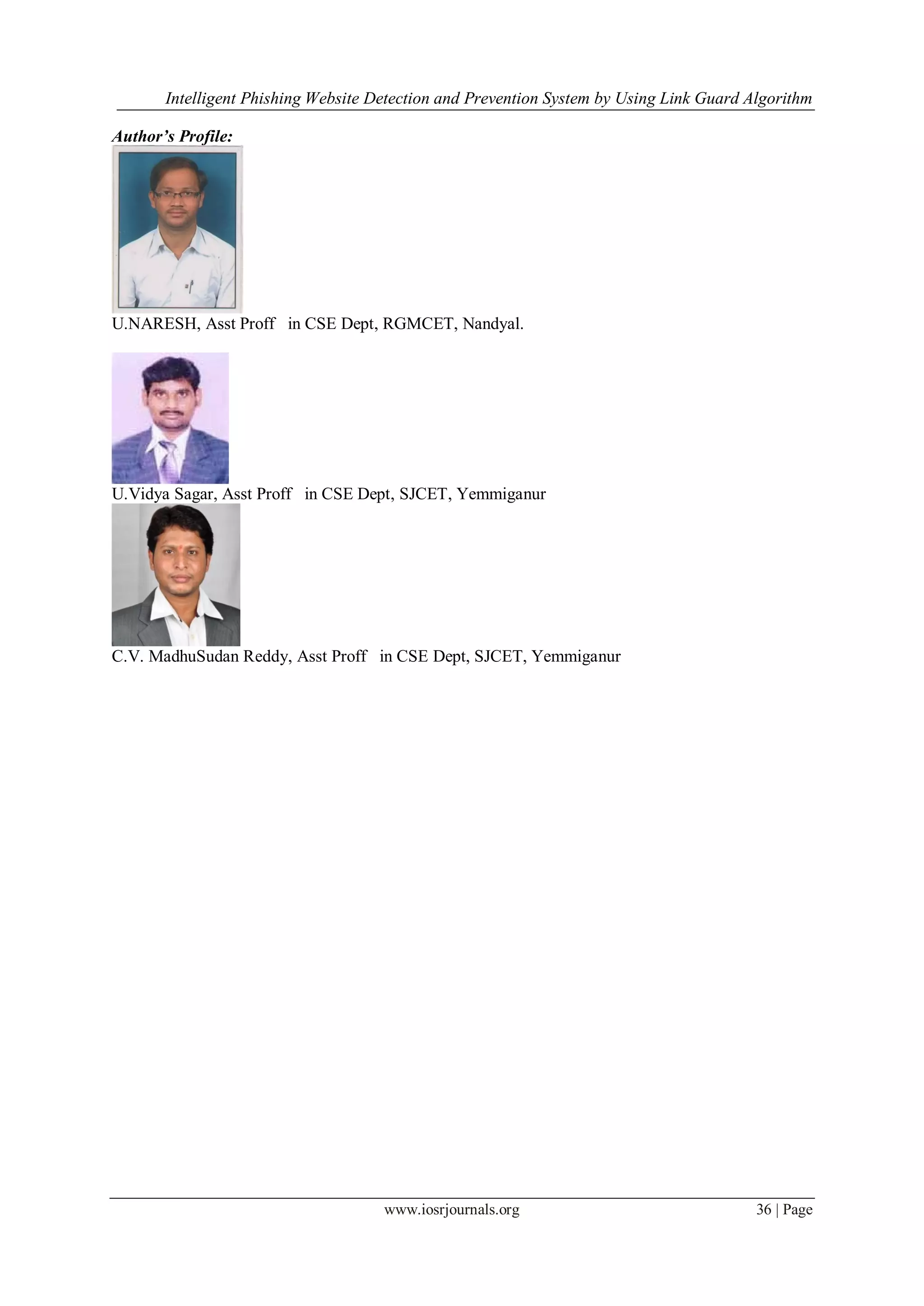 Intelligent Phishing Website Detection and Prevention System by Using Link Guard Algorithm
www.iosrjournals.org 36 | Page
Author’s Profile:
U.NARESH, Asst Proff in CSE Dept, RGMCET, Nandyal.
U.Vidya Sagar, Asst Proff in CSE Dept, SJCET, Yemmiganur
C.V. MadhuSudan Reddy, Asst Proff in CSE Dept, SJCET, Yemmiganur
 