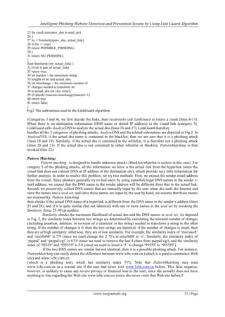 Intelligent Phishing Website Detection and Prevention System by Using Link Guard Algorithm
www.iosrjournals.org 33 | Page
25 for (each item prev_dns in seed_set)
26 {
27 bv = Similarity(prev_dns, actual_link);
28 if (bv == true)
29 return POSSIBLE_PHISHING;
30 }
31 return NO_PHISHING;
}
float Similarity (str, actual_link) {
32 if (str is part of actual_link)
33 return true;
34 int maxlen = the maximum string
35 lengths of str and actual_dns;
36 int minchange = the minimum number of
37 changes needed to transform str
38 to actual_dns (or vice verse);
39 if (thresh<(maxlen-minchange)/maxlen<1)
40 return true
41 return false;
}
Fig2 The subroutines used in the LinkGuard algorithm.
(Categories 3 and 4), we first decode the links, then recursively call LinkGuard to return a result (lines 8-13).
When there is no destination information (DNS name or dotted IP address) in the visual link (category 5),
LinkGuard calls AnalyzeDNS to analyze the actual dns (lines 16 and 17). LinkGuard therefore
handles all the 5 categories of phishing attacks. AnalyzeDNS and the related subroutines are depicted in Fig.2. In
AnalyzeDNS, if the actual dns name is contained in the blacklist, then we are sure that it is a phishing attack
(lines 18 and 19). Similarly, if the actual dns is contained in the whitelist, it is therefore not a phishing attack
(lines 20 and 21). If the actual dns is not contained in either whitelist or blacklist, PatternMatching is then
invoked (line 22).
Pattern Matching:
Pattern maching is designed to handle unknown attacks (blacklist/whitelist is useless in this case). For
category 5 of the phishing attacks, all the information we have is the actual link from the hyperlink (since the
visual link does not contain DNS or IP address of the destination site), which provide very little information for
further analysis. In order to resolve this problem, we try two methods: First, we extract the sender email address
from the e-mail. Since phishers generally try to fool users by using (spoofed) legal DNS names in the sender e-
mail address, we expect that the DNS name in the sender address will be different from that in the actual link.
Second, we proactively collect DNS names that are manually input by the user when she surfs the Internet and
store the names into a seed set, and since these names are input by the user by hand, we assume that these names
are trustworthy. Pattern Matching
then checks if the actual DNS name of a hyperlink is different from the DNS name in the sender‟s address (lines
23 and 24), and if it is quite similar (but not identical) with one or more names in the seed set by invoking the
Similarity (lines 25-30) procedure.
Similarity checks the maximum likelihood of actual dns and the DNS names in seed set. As depicted
in Fig. 2, the similarity index between two strings are determined by calculating the minimal number of changes
(including insertion, deletion, or revision of a character in the string) needed to transform a string to the other
string. If the number of changes is 0, then the two strings are identical; if the number of changes is small, then
they are of high similarity; otherwise, they are of low similarity. For example, the similarity index of „microsoft‟
and „micr0s0ft‟ is 7/9 (since we need change the 2 „0‟s in micr0s0ft to „o‟. Similarly, the similarity index of
„paypal‟ and „paypal-cgi‟ is 6/10 (since we need to remove the last 4 chars from paypal-cgi), and the similarity
index of „95559‟ and „955559‟ is 5/6 (since we need to insert a „5‟ to change „95559‟ to „955559‟).
If the two DNS names are similar but not identical, then it is a possible phishing attack. For instance,
PatternMatching can easily detect the difference between www.icbc.com.cn (which is a good e-commence Web
site) and www.1cbc.com.cn
(which is a phishing site), which has similarity index 75%. Note that PatternMatching may treat
www.1cbc.com.cn as a normal site if the user had never visit www.1cbc.com.cn before. This false negative,
however, is unlikely to cause any severe privacy or financial lose to the user, since she actually does not have
anything to lose regarding the Web site www.icbc.com.cn (since she never visits that Web site before)!
 