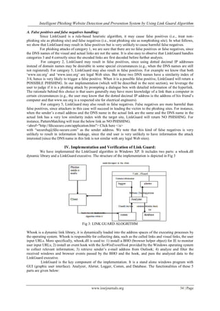 Intelligent Phishing Website Detection and Prevention System by Using Link Guard Algorithm
www.iosrjournals.org 34 | Page
A. False positives and false negatives handling:
Since LinkGuard is a rule-based heuristic algorithm, it may cause false positives (i.e., treat non-
phishing site as phishing site) and false negatives (i.e., treat phishing site as nonphishing site). In what follows,
we show that LinkGuard may result in false positives but is very unlikely to cause harmful false negatives.
For phishing attacks of category 1, we are sure that there are no false positives or false negatives, since
the DNS names of the visual and actual links are not the same. It is also easy to observe that LinkGuard handles
categories 3 and 4 correctly since the encoded links are first decoded before further analysis.
For category 2, LinkGuard may result in false positives, since using dotted decimal IP addresses
instead of domain names may be desirable in some special circumstances (e.g., when the DNS names are still
not registered). For category 5, LinkGuard may also result in false positives. For example we know that both
„www.iee.org‟ and „www.ieee.org‟ are legal Web sites. But these two DNS names have a similarity index of
3/4, hence is very likely to trigger a false positive. When it is a possible false positive, LinkGuard will return a
POSSIBLE PHISHING. In our implementation (which will be described in the next section), we leverage the
user to judge if it is a phishing attack by prompting a dialogue box with detailed information of the hyperlink.
The rationale behind this choice is that users generally may have more knowledge of a link than a computer in
certain circumstances (e.g., the user may know that the dotted decimal IP address is the address of his friend‟s
computer and that www.iee.org is a respected site for electrical engineers).
For category 5, LinkGuard may also result in false negatives. False negatives are more harmful than
false positives, since attackers in this case will succeed in leading the victim to the phishing sites. For instance,
when the sender‟s e-mail address and the DNS name in the actual link are the same and the DNS name in the
actual link has a very low similarity index with the target site, LinkGuard will return NO PHISHING. For
instance, PatternMatching will treat the below link as NO PHISHING.
<ahref="http://fdicsecure.com/application.htm"> Click here </a>
with “securehq@fdic-secure.com” as the sender address. We note that this kind of false negatives is very
unlikely to result in information leakage, since the end user is very unlikely to have information the attack
interested (since the DNS name in this link is not similar with any legal Web sites).
IV. Implementation and Verification of Link Guard:
We have implemented the LinkGuard algorithm in Windows XP. It includes two parts: a whook.dll
dynamic library and a LinkGuard executive. The structure of the implementation is depicted in Fig 3
Fig 3: LINK GUARD ALOGRITHM
Whook is a dynamic link library, it is dynamically loaded into the address spaces of the executing processes by
the operating system. Whook is responsible for collecting data, such as the called links and visual links, the user
input URLs. More specifically, whook.dll is used to: 1) install a BHO (browser helper object) for IE to monitor
user input URLs; 2) install an event hook with the SetWinEventHook provided by the Windows operating system
to collect relevant information; 3) retrieve sender‟s e-mail address from Outlook; 4) analyze and filter the
received windows and browser events passed by the BHO and the hook, and pass the analyzed data to the
LinkGuard executive.
LinkGuard is the key component of the implementation. It is a stand alone windows program with
GUI (graphic user interface). Analyzer, Alerter, Logger, Comm, and Database. The functionalities of these 5
parts are given below:
 