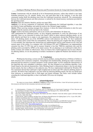 Intelligent Phishing Website Detection and Prevention System by Using Link Guard Algorithm
www.iosrjournals.org 35 | Page
Comm: Communicate with the whook.dll of all of themonitored processes, collect data related to user input
fromother processes (e.g. IE, outlook, firefox, etc.), and send these data to the Analyzer, it can also send
commands (suchas block the phishing sites) from the LinkGuard executiveto whook.dll. The communication
between the LinkGuard process and other processes is realized by the shared memory mechanism provided by
the operating system.
Database: Store the whitelist, blacklist, and the user input URLs.
Analyzer: It is the key component of LinkGuard, which implements the LinkGuard algorithm, it uses data
provided by Comm and Database, and sends the results to the Alertand Logger modules.
Alerter: When receiving warning messages from Analyzer, it shows the related information to alert the users
and send back the reactions of the user back to the Analyzer.
Logger: Archive the history information, such as use revents, alert information, for future use.
After implemented the LinkGuard system, we have designed experiments to verify the effectiveness of our
algorithm. Since we are interested in testing Link Guard‟s ability to detect unknown phishing attacks, we set
both whitelist and black list to empty in our experiments. Our experiments showed that Phishing Guard can
detect 195 phishing attacks out of the 203APWG archives (with detection rate 96%). For the 8 undetected
attacks, 4 attacks utilize certain Web site vulnerabilities. Hence the detecting rate is higher than 96% if category
5 is not included. Our experiment also showed that our implementation used by small amount of CPU time and
memory space of the system. In a computer with 1.6G Pentium CPU and 512MBmemory, our implementation
consumes less than 1% CPU time and its memory footprint is less than 7MB.Our experiment only used the
phishing archive provided by APWG as the attack sources. We are planning to use LinkGuard in daily life to
further evaluate and validate its effectiveness. Since we believe that a hybrid approach may be more effective
for phihsing defense, we are also planning to include a mechanism to update the blacklist and whitelist in real-
time.
V. Conclusion:
Phishing has becoming a serious network security problem, causing finical lose of billions of dollars to
both consumers and e-commerce companies. And perhaps more fundamentally, phishing has made e-commerce
distrusted and less attractive to normal consumers. In this research paper, we have studied the characteristics of
the hyperlinks that were embedded in phishing e-mails. We then designed an anti phishing algorithm, Link-
Guard, based on the derived characteristics. Since Phishing-Guard is characteristic based, it can not only detect
known attacks, but also is effective to the unknown ones. We have implemented LinkGuard for Windows XP.
Our experiment showed that LinkGuard is light-weighted and can detect upto 96% unknown phishing attacks in
real-time. We believe that LinkGuard is not only useful for detecting phishing attacks, but also can shield users
from malicious or unsolicited links in Web pages and Instant messages. Our future work includes further
extending the LinkGuard algorithm, so that it can handle CSS (cross site scripting)
attacks.
Acknowledgement:
We express our sincere thanks to RGMCET, Nandyal providing us good lab facilities. A heart full and sincere gratitude to our
beloved parents and friend for their tremendous motivation and moral support.
References:
[1] I. Androutsopoulos, J. Koutsias, K.V. Chandrinos, and C.D. Spyropoulos.An Experimental Comparison of Naive Bayesian and
Keyword-Based Anti-Spam Filtering with Encrypted Personal E-mail Message.In Proc. SIGIR 2000, 2000.
[2] The Anti-phishing working group. http://www.antiphishing.org/.
[3] Neil Chou, Robert Ledesma, Yuka Teraguchi, Dan Boneh, and John C.Mitchell. Client-side defense against web-based identity
theft. In Proc.NDSS 2004, 2004.
[4] Cynthia Dwork, Andrew Goldberg, and Moni Naor. On Memory-BoundFunctions for Fighting Spam. In Proc. Crypto 2003, 2003.
[5] EarthLink.ScamBlocker.http://www.earthlink.net/software/free/toolbar/.
[6] David Geer. Security Technologies Go Phishing. IEEE Computer, 38(6):18–21, 2005.
[7] John Leyden. Trusted search software labels fraud siteas ‟safe‟.http://www.theregister.co.uk/2005/09/27/untrusted search/.
[8] Microsoft. Sender ID Framework. http://www.microsoft.com/mscorp/safety/technologies/senderid/default.mspx.
[9] Netcraft. Netcraft toolbar. http://toolbar.netcraft.com/.
[10] PhishGuard.com. Protect Against Internet Phishing Scams .http://www.phishguard.com/.
[11] Jonathan B. Postel. Simple Mail Transfer Protocol. RFC821http://www.ietf.org/rfc/rfc0821.txt.
[12] Georgina Stanley. Internet Security - Gone phishing.http://www.cyota.com/news.asp?id=114.
[13] Meng Weng Wong. Sender ID SPF. http://www.openspf.org/whitepaper.pdf.
 