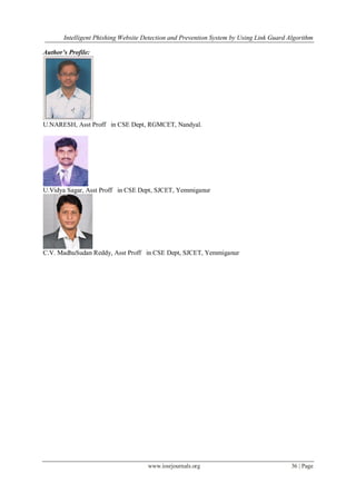 Intelligent Phishing Website Detection and Prevention System by Using Link Guard Algorithm
www.iosrjournals.org 36 | Page
Author’s Profile:
U.NARESH, Asst Proff in CSE Dept, RGMCET, Nandyal.
U.Vidya Sagar, Asst Proff in CSE Dept, SJCET, Yemmiganur
C.V. MadhuSudan Reddy, Asst Proff in CSE Dept, SJCET, Yemmiganur
 