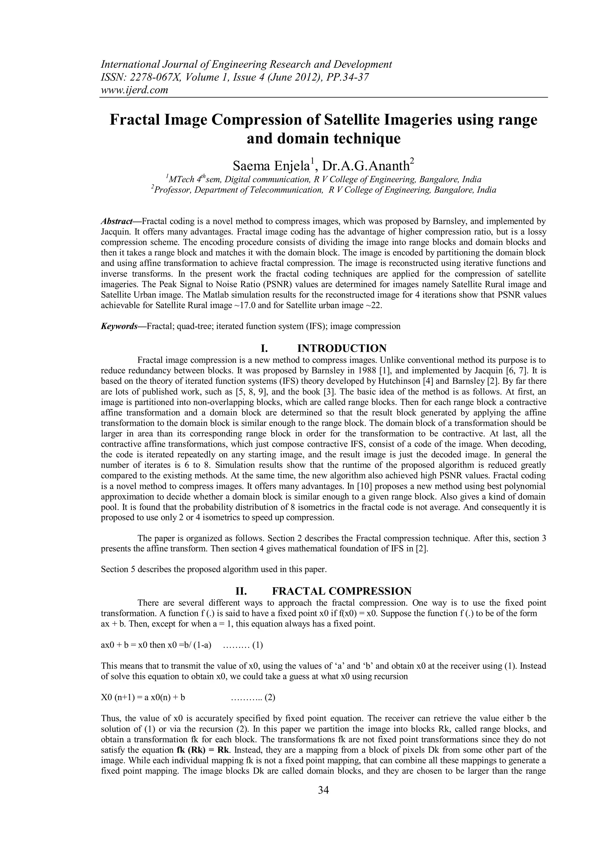 International Journal of Engineering Research and Development
ISSN: 2278-067X, Volume 1, Issue 4 (June 2012), PP.34-37
www.ijerd.com

  Fractal Image Compression of Satellite Imageries using range
                   and domain technique
                                      Saema Enjela1, Dr.A.G.Ananth2
                    1         th
                     MTech 4 sem, Digital communication, R V College of Engineering, Bangalore, India
              2
                  Professor, Department of Telecommunication, R V College of Engineering, Bangalore, India


Abstract––Fractal coding is a novel method to compress images, which was proposed by Barnsley, and implemented by
Jacquin. It offers many advantages. Fractal image coding has the advantage of higher compression ratio, but is a lossy
compression scheme. The encoding procedure consists of dividing the image into range blocks and domain blocks and
then it takes a range block and matches it with the domain block. The image is encoded by partitioning the domain block
and using affine transformation to achieve fractal compression. The image is reconstructed using iterative functions and
inverse transforms. In the present work the fractal coding techniques are applied for the compression of satellite
imageries. The Peak Signal to Noise Ratio (PSNR) values are determined for images namely Satellite Rural image and
Satellite Urban image. The Matlab simulation results for the reconstructed image for 4 iterations show that PSNR values
achievable for Satellite Rural image ~17.0 and for Satellite urban image ~22.

Keywords––Fractal; quad-tree; iterated function system (IFS); image compression

                                             I.        INTRODUCTION
           Fractal image compression is a new method to compress images. Unlike conventional method its purpose is to
reduce redundancy between blocks. It was proposed by Barnsley in 1988 [1], and implemented by Jacquin [6, 7]. It is
based on the theory of iterated function systems (IFS) theory developed by Hutchinson [4] and Barnsley [2]. By far there
are lots of published work, such as [5, 8, 9], and the book [3]. The basic idea of the method is as follows. At first, an
image is partitioned into non-overlapping blocks, which are called range blocks. Then for each range block a contractive
affine transformation and a domain block are determined so that the result block generated by applying the affine
transformation to the domain block is similar enough to the range block. The domain block of a transformation should be
larger in area than its corresponding range block in order for the transformation to be contractive. At last, all the
contractive affine transformations, which just compose contractive IFS, consist of a code of the image. When decoding,
the code is iterated repeatedly on any starting image, and the result image is just the decoded image. In general the
number of iterates is 6 to 8. Simulation results show that the runtime of the proposed algorithm is reduced greatly
compared to the existing methods. At the same time, the new algorithm also achieved high PSNR values. Fractal coding
is a novel method to compress images. It offers many advantages. In [10] proposes a new method using best polynomial
approximation to decide whether a domain block is similar enough to a given range block. Also gives a kind of domain
pool. It is found that the probability distribution of 8 isometrics in the fractal code is not average. And consequently it is
proposed to use only 2 or 4 isometrics to speed up compression.

          The paper is organized as follows. Section 2 describes the Fractal compression technique. After this, section 3
presents the affine transform. Then section 4 gives mathematical foundation of IFS in [2].

Section 5 describes the proposed algorithm used in this paper.

                                      II.         FRACTAL COMPRESSION
          There are several different ways to approach the fractal compression. One way is to use the fixed point
transformation. A function f (.) is said to have a fixed point x0 if f(x0) = x0. Suppose the function f (.) to be of the form
ax + b. Then, except for when a = 1, this equation always has a fixed point.

ax0 + b = x0 then x0 =b/ (1-a)     ……… (1)

This means that to transmit the value of x0, using the values of „a‟ and „b‟ and obtain x0 at the receiver using (1). Instead
of solve this equation to obtain x0, we could take a guess at what x0 using recursion

X0 (n+1) = a x0(n) + b               ……….. (2)

Thus, the value of x0 is accurately specified by fixed point equation. The receiver can retrieve the value either b the
solution of (1) or via the recursion (2). In this paper we partition the image into blocks Rk, called range blocks, and
obtain a transformation fk for each block. The transformations fk are not fixed point transformations since they do not
satisfy the equation fk (Rk) = Rk. Instead, they are a mapping from a block of pixels Dk from some other part of the
image. While each individual mapping fk is not a fixed point mapping, that can combine all these mappings to generate a
fixed point mapping. The image blocks Dk are called domain blocks, and they are chosen to be larger than the range

                                                             34
 