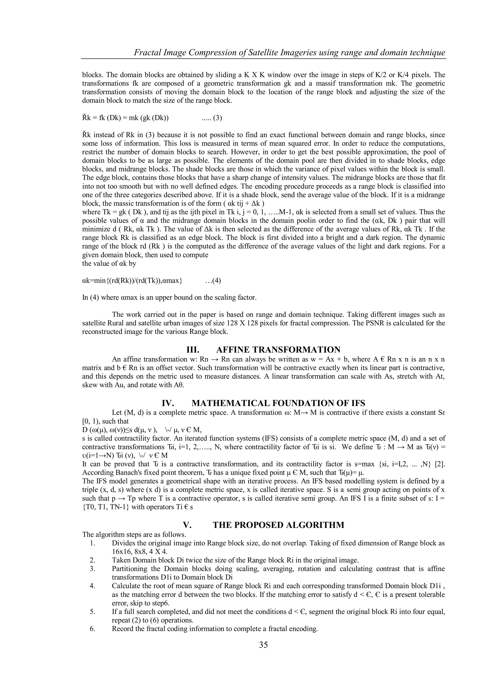 Fractal Image Compression of Satellite Imageries using range and domain technique

blocks. The domain blocks are obtained by sliding a K X K window over the image in steps of K/2 or K/4 pixels. The
transformations fk are composed of a geometric transformation gk and a massif transformation mk. The geometric
transformation consists of moving the domain block to the location of the range block and adjusting the size of the
domain block to match the size of the range block.

Řk = fk (Dk) = mk (gk (Dk))                ..... (3)

Řk instead of Rk in (3) because it is not possible to find an exact functional between domain and range blocks, since
some loss of information. This loss is measured in terms of mean squared error. In order to reduce the computations,
restrict the number of domain blocks to search. However, in order to get the best possible approximation, the pool of
domain blocks to be as large as possible. The elements of the domain pool are then divided in to shade blocks, edge
blocks, and midrange blocks. The shade blocks are those in which the variance of pixel values within the block is small.
The edge block, contains those blocks that have a sharp change of intensity values. The midrange blocks are those that fit
into not too smooth but with no well defined edges. The encoding procedure proceeds as a range block is classified into
one of the three categories described above. If it is a shade block, send the average value of the block. If it is a midrange
block, the massic transformation is of the form ( αk tij + Δk )
where Tk = gk ( Dk ), and tij as the ijth pixel in Tk i, j = 0, 1, …..M-1, αk is selected from a small set of values. Thus the
possible values of α and the midrange domain blocks in the domain poolin order to find the (αk, Dk ) pair that will
minimize d ( Rk, αk Tk ). The value of Δk is then selected as the difference of the average values of Rk, αk Tk . If the
range block Rk is classified as an edge block. The block is first divided into a bright and a dark region. The dynamic
range of the block rd (Rk ) is the computed as the difference of the average values of the light and dark regions. For a
given domain block, then used to compute
the value of αk by

αk=min{(rd(Rk))/(rd(Tk)),αmax}              …(4)

In (4) where αmax is an upper bound on the scaling factor.

           The work carried out in the paper is based on range and domain technique. Taking different images such as
satellite Rural and satellite urban images of size 128 X 128 pixels for fractal compression. The PSNR is calculated for the
reconstructed image for the various Range block.

                                    III.         AFFINE TRANSFORMATION
          An affine transformation w: Rn → Rn can always be written as w = Ax + b, where A € Rn x n is an n x n
matrix and b € Rn is an offset vector. Such transformation will be contractive exactly when its linear part is contractive,
and this depends on the metric used to measure distances. A linear transformation can scale with As, stretch with At,
skew with Au, and rotate with Aθ.

                           IV.       MATHEMATICAL FOUNDATION OF IFS
           Let (M, d) is a complete metric space. A transformation ω: M→ M is contractive if there exists a constant Sԑ
[0, 1), such that
D (ω(μ), ω(ν))≤s d(μ, ν ), -/ μ, ν Є M,
s is called contractility factor. An iterated function systems (IFS) consists of a complete metric space (M, d) and a set of
contractive transformations Ԏi, i=1, 2,….., N, where contractility factor of Ԏi is si. We define Ԏ : M → M as Ԏ(ν) =
ᴜ(i=1→N) Ԏi (ν), -/ ν Є M
It can be proved that Ԏ is a contractive transformation, and its contractility factor is s=max {si, i=I,2, ... ,N} [2].
According Banach's fixed point theorem, Ԏ has a unique fixed point μ Є M, such that Ԏ(μ)= μ.
The IFS model generates a geometrical shape with an iterative process. An IFS based modelling system is defined by a
triple (x, d, s) where (x d) is a complete metric space, x is called iterative space. S is a semi group acting on points of x
such that p → Tp where T is a contractive operator, s is called iterative semi group. An IFS I is a finite subset of s: I =
{T0, T1, TN-1} with operators Ti € s

                                  V.           THE PROPOSED ALGORITHM
The algorithm steps are as follows.
  1.     Divides the original image into Range block size, do not overlap. Taking of fixed dimension of Range block as
         16x16, 8x8, 4 X 4.
  2.     Taken Domain block Di twice the size of the Range block Ri in the original image.
  3.     Partitioning the Domain blocks doing scaling, averaging, rotation and calculating contrast that is affine
         transformations D1i to Domain block Di
  4.     Calculate the root of mean square of Range block Ri and each corresponding transformed Domain block D1i ,
         as the matching error d between the two blocks. If the matching error to satisfy d < Є, Є is a present tolerable
         error, skip to step6.
  5.     If a full search completed, and did not meet the conditions d < Є, segment the original block Ri into four equal,
         repeat (2) to (6) operations.
  6.     Record the fractal coding information to complete a fractal encoding.

                                                             35
 