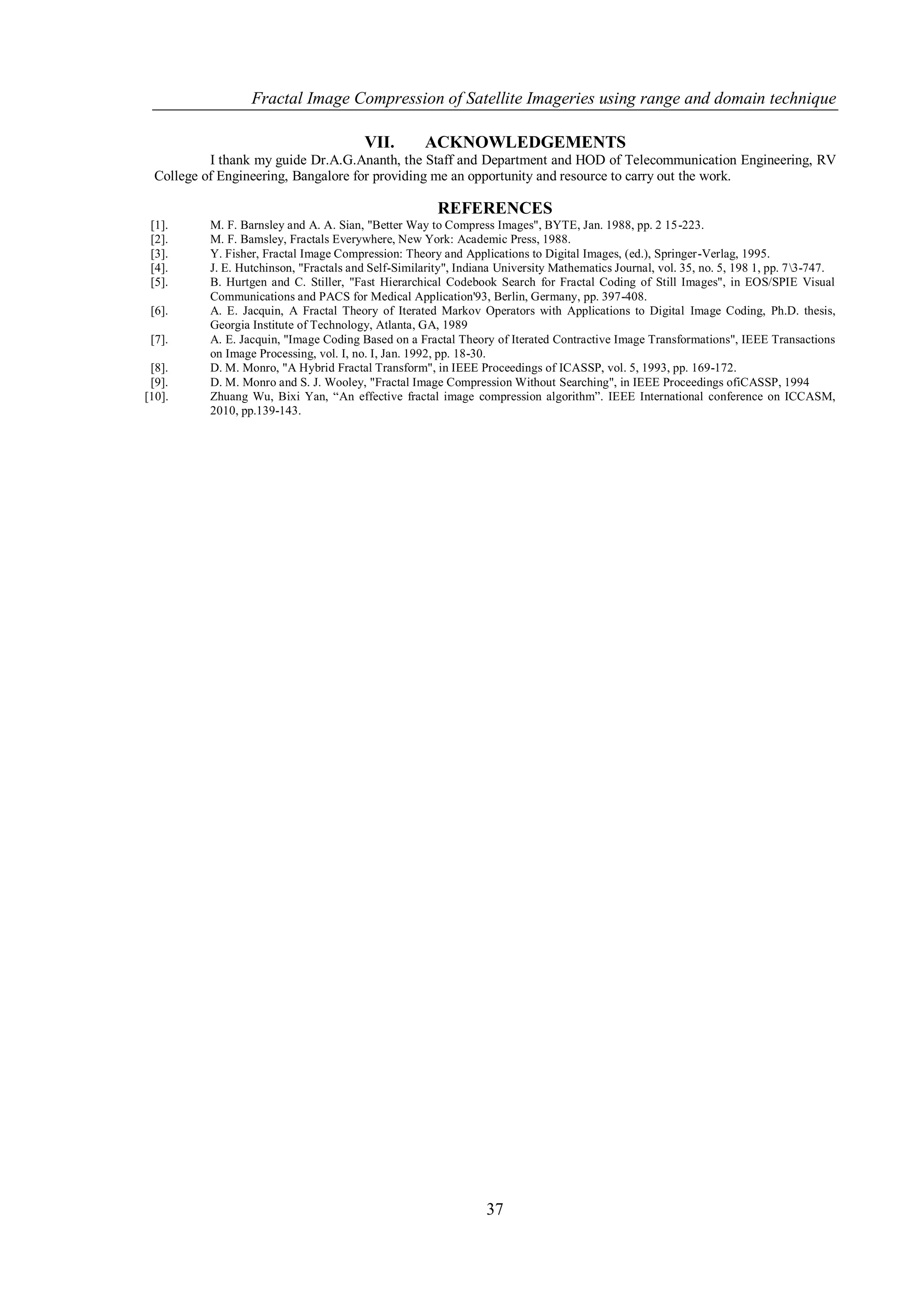 Fractal Image Compression of Satellite Imageries using range and domain technique

                                         VII.        ACKNOWLEDGEMENTS
           I thank my guide Dr.A.G.Ananth, the Staff and Department and HOD of Telecommunication Engineering, RV
  College of Engineering, Bangalore for providing me an opportunity and resource to carry out the work.

                                                        REFERENCES
 [1].      M. F. Barnsley and A. A. Sian, "Better Way to Compress Images", BYTE, Jan. 1988, pp. 2 15-223.
 [2].      M. F. Bamsley, Fractals Everywhere, New York: Academic Press, 1988.
 [3].      Y. Fisher, Fractal Image Compression: Theory and Applications to Digital Images, (ed.), Springer-Verlag, 1995.
 [4].      J. E. Hutchinson, "Fractals and Self-Similarity", Indiana University Mathematics Journal, vol. 35, no. 5, 198 1, pp. 73-747.
 [5].      B. Hurtgen and C. Stiller, "Fast Hierarchical Codebook Search for Fractal Coding of Still Images", in EOS/SPIE Visual
           Communications and PACS for Medical Application'93, Berlin, Germany, pp. 397-408.
 [6].      A. E. Jacquin, A Fractal Theory of Iterated Markov Operators with Applications to Digital Image Coding, Ph.D. thesis,
           Georgia Institute of Technology, Atlanta, GA, 1989
 [7].      A. E. Jacquin, "Image Coding Based on a Fractal Theory of Iterated Contractive Image Transformations", IEEE Transactions
           on Image Processing, vol. I, no. I, Jan. 1992, pp. 18-30.
 [8].      D. M. Monro, "A Hybrid Fractal Transform", in IEEE Proceedings of ICASSP, vol. 5, 1993, pp. 169-172.
 [9].      D. M. Monro and S. J. Wooley, "Fractal Image Compression Without Searching", in IEEE Proceedings ofiCASSP, 1994
[10].      Zhuang Wu, Bixi Yan, “An effective fractal image compression algorithm”. IEEE International conference on ICCASM,
           2010, pp.139-143.




                                                                  37
 