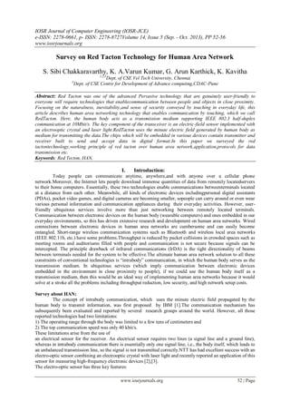 IOSR Journal of Computer Engineering (IOSR-JCE)
e-ISSN: 2278-0661, p- ISSN: 2278-8727Volume 14, Issue 5 (Sep. - Oct. 2013), PP 52-56
www.iosrjournals.org
www.iosrjournals.org 52 | Page
Survey on Red Tacton Technology for Human Area Network
S. Sibi Chakkaravarthy, K. A.Varun Kumar, G. Arun Karthick, K. Kavitha
1,2,3
Dept. of CSE Vel Tech University, Chennai
4
Dept. of CSE Centre for Development of Advance computing,CDAC-Pune
Abstract: Red Tacton was one of the advanced Pervasive technology that are genuinely user-friendly to
everyone will require technologies that enablecommunication between people and objects in close proximity.
Focusing on the naturalness, inevitability,and sense of security conveyed by touching in everyday life, this
article describes human area networking technology that enables communication by touching, which we call
RedTacton. Here, the human body acts as a transmission medium supporting IEEE 802.3 half-duplex
communication at 10Mbit/s. The key component of the transceiver is an electric-field sensor implemented with
an electrooptic crystal and laser light.RedTacton uses the minute electric field generated by human body as
medium for transmitting the data.The chips which will be embedded in various devices contain transmitter and
receiver built to send and accept data in digital format.In this paper we surveyed the red
tactontechnology,working principle of red tacton over human area network,application,protocols for data
transmission etc.
Keywords: Red Tecton, HAN,
I. Introduction:
Today people can communicate anytime, anywhere,and with anyone over a cellular phone
network.Moreover, the Internet lets people download immense quantities of data from remotely locatedservers
to their home computers. Essentially, these two technologies enable communications betweenterminals located
at a distance from each other. Meanwhile, all kinds of electronic devices includingpersonal digital assistants
(PDAs), pocket video games, and digital cameras are becoming smaller, sopeople can carry around or even wear
various personal information and communication appliances during their everyday activities. However, user-
friendly ubiquitous services involve more than just networking between remotely located terminals.
Communication between electronic devices on the human body (wearable computers) and ones embedded in our
everyday environments, so this has driven extensive research and development on human area networks. Wired
connections between electronic devices in human area networks are cumbersome and can easily become
entangled. Short-range wireless communication systems such as Bluetooth and wireless local area networks
(IEEE 802.11b, etc.) have some problems.Throughput is reduced by packet collisions in crowded spaces such as
meeting rooms and auditoriums filled with people and communication is not secure because signals can be
intercepted. The principle drawback of infrared communications (IrDA) is the tight directionality of beams
between terminals needed for the system to be effective.The ultimate human area network solution to all these
constraints of conventional technologies is “intrabody” communication, in which the human body serves as the
transmission medium. In ubiquitous services (which imply communication between electronic devices
embedded in the environment in close proximity to people), if we could use the human body itself as a
transmission medium, then this would be an ideal way of implementing human area networks because it would
solve at a stroke all the problems including throughput reduction, low security, and high network setup costs.
Survey about HAN:
The concept of intrabody communication, which uses the minute electric field propagated by the
human body to transmit information, was first proposed by IBM [1].The communication mechanism has
subsequently been evaluated and reported by several research groups around the world. However, all those
reported technologies had two limitations:
1) The operating range through the body was limited to a few tens of centimeters and
2) The top communication speed was only 40 kbit/s.
These limitations arise from the use of
an electrical sensor for the receiver. An electrical sensor requires two lines (a signal line and a ground line),
whereas in intrabody communication there is essentially only one signal line, i.e., the body itself, which leads to
an unbalanced transmission line, so the signal is not transmitted correctly.NTT has had excellent success with an
electro-optic sensor combining an electrooptic crystal with laser light and recently reported an application of this
sensor for measuring high-frequency electronic devices [2],[3].
The electro-optic sensor has three key features:
 