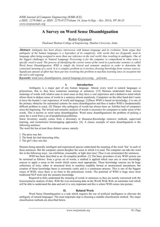 IOSR Journal of Computer Engineering (IOSR-JCE)
e-ISSN: 2278-0661, p- ISSN: 2278-8727Volume 14, Issue 6 (Sep. - Oct. 2013), PP 30-33
www.iosrjournals.org
www.iosrjournals.org 30 | Page
A Survey on Word Sense Disambiguation
Rohit Giyanani
Thadomal Shahani College of Engineering, Mumbai University, India.
Abstract: Ambiguity has been always interwoven with human language and its evolution. Some argue that
ambiguity of the human languages is a byproduct of its complexity, with words that are frequently used in
language often being assigned to more than one reference in the real world, thus resulting in ambiguity. One of
the biggest challenges in Natural Language Processing is for the computer to comprehend in what sense a
specific word is used. The process of identifying the correct sense of the word in a particular sentence is called
Word Sense Disambiguation. WSD is simply the lexical and semantic analysis in order to determine the
contextual meaning of a word. It is a complex problem as it involves drawing knowledge from various sources.
Significant amount of effort has been put into resolving this problem in machine learning since its inception but
the toil is still ongoing.
Keywords: word sense disambiguation, natural language processing, polysemy.
I. Introduction
Ambiguity is a major part of any human language. Almost every word in natural languages is
polysemous, that is, they have numerous meanings or sentences. [15] Humans understand these various
meanings of words with relative ease in most cases as they have a vast experience and a deductive mind which
allows them to deduce sense of words in a sentence almost seamlessly. Computers on the other hand don’t seem
to have the human’s vast experience of world and language. [1]Since WSD is based on knowledge, it is one of
the primary obstacles for automated systems for sense disambiguation and thus it makes WSD a fundamentally
difficult problem to crack. [9] Thatare why ambiguity of words has always been an Achilles heel of computers
since the beginning. The lexical and semantic analysis of words is necessary for computers to make sense of the
words. This is known as word sense disambiguation. Word sense disambiguationis the problem of picking a
sense for a word from a set of predefined possibilities.
Sense Inventory usually comes from a dictionary or thesaurus.Knowledge intensive methods, supervised
learning, and (sometimes) bootstrapping approaches. [4]. A classic example of sense disambiguation is the
following sentence:
The word fair has at least three distinct senses, namely:
1. The price was fair.
2. The book fair had interesting titles.
3. The girl’s face was fair.
Humans being naturally intelligent and experienced species understand the meaning of the word ‘fair’ in each of
these sentences. But the computer cannot decipher the sense in which it is used. The computer can take the word
fair in the following ways: {an exhibition, reasonable, or light skin tone}.Thus it can misinterpret the sentences.
WSD has been described as an AI-complete problem. [3] The basic procedure of any WSD system can
be surmised as follows: from a given set of words, a method is applied which uses one or more knowledge
sources to apply a sense to the words which seems most appropriate. These knowledge sources are be huge
collections of texts, either in structured form in machine readable format or unstructured annotations, but
creation of these knowledge bases is extremely costly and is a continuous process. This is one of the biggest
issues of WSD, since there is no limit to the polysemous words. The potential of WSD is huge since most
traditional NLP tools lack the semantic knowledge
Required to fully understand the meaning of words in sentences as they are mainly concerned with the
lexicosyntactic analysis of data. With the ever-increasing data on the World Wide Web, an automatic tool which
will be able to understand the data and sort it is very important and this is where WSD comes into picture.
II. Related Work
Word Sense Disambiguation is a task which requires the use of artificial intelligence to alleviate the
ambiguity of natural languages. The most important step is choosing a suitable classification method. The major
classification methods are described below.
 