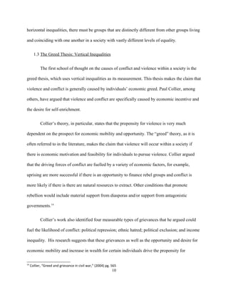 horizontal inequalities, there must be groups that are distinctly different from other groups living
and coinciding with one another in a society with vastly different levels of equality.
1.3 The Greed Thesis: Vertical Inequalities
The first school of thought on the causes of conflict and violence within a society is the
greed thesis, which uses vertical inequalities as its measurement. This thesis makes the claim that
violence and conflict is generally caused by individuals’ economic greed. Paul Collier, among
others, have argued that violence and conflict are specifically caused by economic incentive and
the desire for self-enrichment.
Collier’s theory, in particular, states that the propensity for violence is very much
dependent on the prospect for economic mobility and opportunity. The “greed” theory, as it is
often referred to in the literature, makes the claim that violence will occur within a society if
there is economic motivation and feasibility for individuals to pursue violence. Collier argued
that the driving forces of conflict are fuelled by a variety of economic factors, for example,
uprising are more successful if there is an opportunity to finance rebel groups and conflict is
more likely if there is there are natural resources to extract. Other conditions that promote
rebellion would include material support from diasporas and/or support from antagonistic
governments.14
Collier’s work also identified four measurable types of grievances that he argued could
fuel the likelihood of conflict: political repression; ethnic hatred; political exclusion; and income
inequality. His research suggests that these grievances as well as the opportunity and desire for
economic mobility and increase in wealth for certain individuals drive the propensity for
14
Collier, “Greed and grievance in civil war,” (2004) pg. 565
10
 