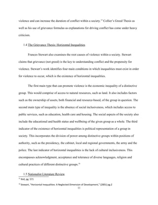 violence and can increase the duration of conflict within a society.15
Collier’s Greed Thesis as
well as his use of grievance formulas as explanations for driving conflict has come under heavy
criticism.
1.4 The Grievance Thesis: Horizontal Inequalities
Frances Stewart also examines the root causes of violence within a society. Stewart
claims that grievance (not greed) is the key to understanding conflict and the propensity for
violence. Stewart’s work identifies four main conditions in which inequalities must exist in order
for violence to occur, which is the existence of horizontal inequalities.
The first main type that can promote violence is the economic inequality of a distinctive
group. This would comprise of access to natural resources, such as land. It also includes factors
such as the ownership of assets, both financial and resource-based, of the group in question. The
second main type of inequality is the absence of social inclusiveness, which includes access to
public services, such as education, health care and housing. The social aspects of the society also
include the educational and health status and wellbeing of the given group as a whole. The third
indicator of the existence of horizontal inequalities is political representation of a group in
society. This incorporates the division of power among distinctive groups within positions of
authority, such as the presidency, the cabinet, local and regional governments, the army and the
police. The last indicator of horizontal inequalities is the lack of cultural inclusiveness. This
encompasses acknowledgment, acceptance and tolerance of diverse languages, religion and
cultural practices of different distinctive groups.16
1.5 Nationalist Literature Review
15
Ibid, pg. 571
16
Stewart, “Horizontal Inequalities: A Neglected Dimension of Development,” (2001) pg.2
11
 