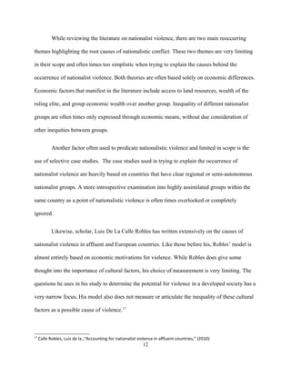 While reviewing the literature on nationalist violence, there are two main reoccurring
themes highlighting the root causes of nationalistic conflict. These two themes are very limiting
in their scope and often times too simplistic when trying to explain the causes behind the
occurrence of nationalist violence. Both theories are often based solely on economic differences.
Economic factors that manifest in the literature include access to land resources, wealth of the
ruling elite, and group economic wealth over another group. Inequality of different nationalist
groups are often times only expressed through economic means, without due consideration of
other inequities between groups.
Another factor often used to predicate nationalistic violence and limited in scope is the
use of selective case studies. The case studies used in trying to explain the occurrence of
nationalist violence are heavily based on countries that have clear regional or semi-autonomous
nationalist groups. A more introspective examination into highly assimilated groups within the
same country as a point of nationalistic violence is often times overlooked or completely
ignored.
Likewise, scholar, Luis De La Calle Robles has written extensively on the causes of
nationalist violence in affluent and European countries. Like those before his, Robles’ model is
almost entirely based on economic motivations for violence. While Robles does give some
thought into the importance of cultural factors, his choice of measurement is very limiting. The
questions he uses in his study to determine the potential for violence in a developed society has a
very narrow focus. His model also does not measure or articulate the inequality of these cultural
factors as a possible cause of violence.17
17
Calle Robles, Luis de la.,“Accounting for nationalist violence in affluent countries,” (2010)
12
 