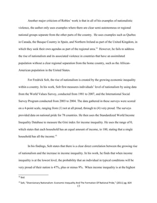 Another major criticism of Robles’ work is that in all of his examples of nationalistic
violence, the author only uses examples where there are clear semi-autonomous or regional
national groups separate from the other parts of the country. He uses examples such as Quebec
in Canada, the Basque Country in Spain, and Northern Ireland as part of the United Kingdom, in
which they seek their own agendas as part of the regional area.18
However, he fails to address
the rise of nationalism and its associated violence in countries that have an assimilated
population without a clear regional separation from the home country, such as the African-
American population in the United States.
For Fredrick Solt, the rise of nationalism is created by the growing economic inequality
within a country. In his work, Solt first measures individuals’ level of nationalism by using data
from the World Values Survey, conducted from 1981 to 2007, and the International Social
Survey Program conducted from 2003 to 2004. The data gathered in these surveys were scored
on a 4-point scale, ranging from (1) not at all proud, through to (4) very proud. The surveys
provided data on national pride for 78 countries. He then uses the Standardized World Income
Inequality Database to measure the Gini index for income inequality. He uses the range of 0,
which states that each household has an equal amount of income, to 100, stating that a single
household has all the income.19
In his findings, Solt states that there is a clear direct correlation between the growing rise
of nationalism and the increase in income inequality. In his work, he finds that when income
inequality is at the lowest level, the probability that an individual in typical conditions will be
very proud of their nation is 47%, plus or minus 9%. When income inequality is at the highest
18
Ibid
19
Solt, "Diversionary Nationalism: Economic Inequality And The Formation Of National Pride," (2011) pg. 824
13
 